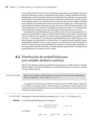 158 Capítulo 4 Variables continuas y sus distribuciones de probabilidad
de la cantidad de lluvia en un día. Una variable aleatoria que puede tomar cualquier valor en un
intervalo se denomina continua y el propósito de este capítulo es estudiar distribuciones de pro-
babilidad para variables aleatorias continuas. La producción de un antibiótico en un proceso de
fermentación es una variable aleatoria continua, al igual que la duración de vida útil, en años,
de una máquina lavadora. Los segmentos de recta sobre los cuales estas dos variables se definen
están contenidos en la mitad positiva de la recta real. Esto no significa que, si observamos sufi-
cientes máquinas lavadoras, podríamos a la larga observar un resultado correspondiente a cada
valor del intervalo (3, 7); más bien, esto significa que ningún valor entre 3 y 7 se puede excluir
como posible para el número de años que una máquina lavadora permanece en servicio.
La distribución de probabilidad para una variable aleatoria discreta siempre puede darse al
asignar una probabilidad no negativa a cada uno de los posibles valores que la variable pueda
tomar. En todo caso, por supuesto, la suma de todas las probabilidades que asignamos debe
ser igual a 1. Por desgracia, la distribución de probabilidad para una variable aleatoria con-
tinua no puede ser especificada en la misma forma. Es matemáticamente imposible asignar
probabilidades diferentes de cero a todos los puntos de un intervalo de recta al tiempo que se
satisface el requisito de que las probabilidades de los distintos valores posibles ascienden a 1.
En consecuencia, debemos desarrollar un método diferente para describir la distribución de
probabilidad para una variable aleatoria continua.
4.2 Distribución de probabilidad para
una variable aleatoria continua
Antes de que podamos expresar una definición formal para una variable aleatoria continua,
debemos definir la función de distribución (o función de distribución acumulativa) asociada
con una variable aleatoria.
DEFINICIÓN 4.1 Denote con Y cualquier variable aleatoria. La función de distribución de Y, denotada por
F(y), es tal que F(y) = P(Y ≤ y) para –q  y  q.
La naturaleza de la función de distribución asociada con una variable aleatoria determina
si la variable es continua o discreta. En consecuencia, comenzaremos nuestra exposición al
examinar la función de distribución para una variable aleatoria discreta y tomando nota de las
características de esta función.
EJEMPLO 4.1 Suponga que Y tiene una distribución binomial con n = 2 y p = 1 