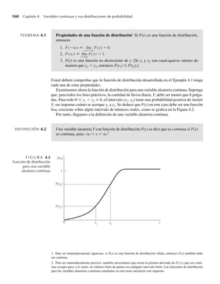 4.2 Distribución de probabilidad para una variable aleatoria continua 159
¿Cuál es F(–2) = P(Y ≤ –2)? Como los únicos valores de Y a los que se asignan probabilida-
des positivas son 0, 1 y 2 y ninguno de estos valores son menores o iguales a –2, F(–2) = 0. Si
usamos una lógica similar, F(y) = 0 para toda y  0. ¿Cuál es F(1.5)? Los únicos valores de
Y que son menores o iguales a 1.5 y tienen probabilidades diferentes de cero son los valores
0 y 1. Por lo que,
F(1.5) = P(Y ≤ 1..
5) = P(Y = 0) + P(Y = 1)
= (1/4) + (1/2) = 3/4.
En general,
F(y) = P(Y ≤ y) =
0, para y  0,
1/4, para 0 ≤ y  1,
3/4, para 1 ≤ y  2,
1, para y ≥ 2.
Una gráfica de F(y) se da en la Figura 4.1. Q
En el Ejemplo 4.1, los puntos entre 0 y 1 o entre 1 y 2 tenían todos probabilidad 0 y no con-
tribuyeron en nada a la probabilidad acumulativa descrita por la función de distribución. En
consecuencia, la función de distribución acumulativa siguió siendo plana entre los posibles
valores de Y y aumentó en saltos o escalones en cada uno de los posibles valores de Y. Las
funciones que se comportan de ese modo se denominan funciones escalón. Las funciones de
distribución para variables aleatorias discretas son siempre funciones escalón porque la fun-
ción de distribución acumulativa aumenta sólo en el número finito o contable de puntos con
probabilidades positivas.
Como la función de distribución asociada con cualquier variable aleatoria es tal que
F(y) = P(Y ≤ y), desde un punto de vista práctico es evidente que F(–q) = límyS–q P(Y ≤ y)
debe ser cero. Si consideramos dos valores cualesquiera y1  y2, entonces P(Y ≤ y1) ≤
P(Y ≤ y2), es decir, F(y1) ≤ F(y2). Entonces, una función de distribución, F(y), es siempre una
función monotónica, no decreciente. Además, es evidente que F(q) = límySq P(Y ≤ y) = 1.
Estas tres características definen las propiedades de cualquier función de distribución y están
resumidas en el siguiente teorema.
1 2
1
1/2
3/4
1/4
0
F(y)
y
F I G U R A 4.1
Función de distribu-
ción binomial,
n = 2, p = 1/2
W-cap-04.indd 159
W-cap-04.indd 159 27/7/09 02:25:31
27/7/09 02:25:31
 