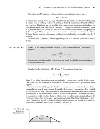 160 Capítulo 4 Variables continuas y sus distribuciones de probabilidad
TEOREMA 4.1 Propiedades de una función de distribución1
Si F(y) es una función de distribución,
entonces
1. F(−q) ≡ lím
yS−q
F(y) = 0.
F(q) ≡ lím
ySq
F(y) = 1.
2.
3. F(y) es una función no decreciente de y. [Si y1 y y2 son cualesquiera valores de
manera que y1  y2, entonces F(y1) ≤ F(y2).]
Usted deberá comprobar que la función de distribución desarrollada en el Ejemplo 4.1 tenga
cada una de estas propiedades.
Examinemos ahora la función de distribución para una variable aleatoria continua. Suponga
que, para todos los fines prácticos, la cantidad de lluvia diaria, Y, debe ser menor que 6 pulga-
das. Para todo 0 ≤ y1  y2 ≤ 6, el intervalo (y1, y2) tiene una probabilidad positiva de incluir
Y, sin importar cuánto se acerque y1 a y2. Se deduce que F(y) en este caso debe ser una función
lisa, creciente sobre algún intervalo de números reales, como se grafica en la Figura 4.2.
Por tanto, llegamos a la definición de una variable aleatoria continua.
DEFINICIÓN 4.2 Una variable aleatoria Y con función de distribución F(y) se dice que es continua si F(y)
es continua, para –q  y  q.2
1. Para ser matemáticamente rigurosos, si F(y) es una función de distribución válida, entonces F(y) también debe
ser continua.
2. Para ser matemáticamente precisos, también necesitamos que exista la primera derivada de F(y) y que sea conti-
nua excepto para, a lo sumo, un número finito de puntos en cualquier intervalo finito. Las funciones de distribución
para las variables aleatorias continuas estudiadas en este texto satisfacen este requisito.
F I G U R A 4.2
Función de distribución
para una variable
aleatoria continua
y1
y2
1
F(y2
)
F(y1
)
0
F(y)
y
W-cap-04.indd 160
W-cap-04.indd 160 27/7/09 02:25:31
27/7/09 02:25:31
 