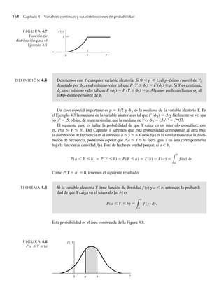 4.2 Distribución de probabilidad para una variable aleatoria continua 163
de las funciones de distribución y densidad, respectivamente. Además, F(y) es una función
continua de y, pero f(y) es discontinua en los puntos y = 0, 1. En general, la función de distri-
bución para una variable aleatoria continua debe ser continua, pero la función de densidad no
necesita ser continua en todas partes.
EJEMPLO 4.3 Sea Y una variable aleatoria continua con función de densidad de probabilidad dada por
f (y) =
3y2
, 0 ≤ y ≤ 1,
0, en cualquier otro punto.
Encuentre F(y). Grafique f(y) y F(y).
Solución La gráfica de f(y) aparece en la Figura 4.6. Como
F(y) =
y
−q
f (t) dt,
tenemos, para este ejemplo,
F(y) =
y
−q 0 dt = 0, para y  0,
0
−q 0 dt +
y
0 3t2
dt = 0 + t3 y
0
= y3
, para 0 ≤ y ≤ 1,
0
−q 0 dt +
1
0 3t2
dt +
y
1 0 dt = 0 + t3 1
0
+ 0 = 1, para 1  y.
Observe que algunas de las integrales que hemos evaluado conducen a un valor de 0. Éstas se
incluyen para hacer más completo este ejemplo inicial. En cálculos futuros no mostraremos de
manera explícita ninguna integral que tenga valor 0. La gráfica de F(y) se da en la Figura 4.7.
F I G U R A 4.5
Función de densidad
f(y) para el Ejemplo 4.2
f(y)
y
1
1
0
F(y0) da la probabilidad de que Y ≤ y0. Como se verá en los capítulos siguientes, en ocasio-
nes estamos interesados en determinar el valor, y, de una variable aleatoria Y de manera que P(Y
≤ y) iguale o exceda algún valor especificado.
F I G U R A 4.6
Función de densidad
para el Ejemplo 4.3
f(y)
y
3
2
1
1
0 Q
W-cap-04.indd 163
W-cap-04.indd 163 27/7/09 02:25:32
27/7/09 02:25:32
 