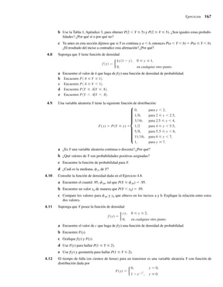 4.2 Distribución de probabilidad para una variable aleatoria continua 165
Si Y es una variable aleatoria continua y a y b son constantes tales que a  b, entonces
P(Y = a) = 0 y P(Y = b) = 0 y el Teorema 4.3 implica que
P(a  Y  b) = P(a ≤ Y  b) = P(a  Y ≤ b)
= P(a ≤ Y ≤ b) =
b
a
f (y) dy.
El hecho de que esta secuencia de igualdades no es, en general, verdadera para variables alea-
torias discretas se ilustra en el Ejercicio 4.7.
EJEMPLO 4.4 Dada f(y) = cy2
, 0 ≤ y ≤ 2 y f(y) = 0 en cualquier otra parte, encuentre el valor de c para el
cual f(y) es una función de densidad válida.
Solución Requerimos un valor para c de manera que
F(q)=
q
−q
f (y) dy = 1
=
2
0
cy2
dy =
cy3
3
2
0
=
8
3
c.
Entonces, (8/3)c = 1, y encontramos que c = 3/8. Q
EJEMPLO 4.5 Encuentre P(1 ≤ Y ≤ 2) para el Ejemplo 4.4. También encuentre P(1  Y  2).
Solución
P(1 ≤ Y ≤ 2) =
2
1
f (y) dy =
3
8
2
1
y2
dy =
3
8
y3
3
2
1
=
7
8
.
Como Y tiene una distribución continua, se deduce que P(Y = 1) = P(Y = 2) = 0 y, por tanto,
que
P(1  Y  2) = P(1 ≤ Y ≤ 2) =
3
8
2
1
y2
dy =
7
8
.
Los enunciados de probabilidad que se refieren a una variable aleatoria continua Y son
significativos sólo si, primero, existe la integral que define la probabilidad y, segundo, que las
probabilidades resultantes concuerden con los axiomas del Capítulo 2. Estas dos condiciones
siempre quedarán satisfechas si consideramos sólo probabilidades asociadas con un conjunto
finito o contable de intervalos. Como casi siempre estamos interesados en probabilidades
en las que las variables continuas caen en intervalos, esta consideración no nos ocasionará
dificultad. Algunas funciones de densidad que dan buenos modelos para distribuciones de
frecuencia poblacional, que se encuentran en aplicaciones prácticas, se presentan en seccio-
nes posteriores.
Q
W-cap-04.indd 165
W-cap-04.indd 165 27/7/09 02:25:32
27/7/09 02:25:32
 