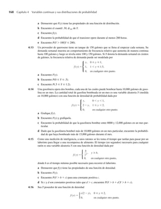 166 Capítulo 4 Variables continuas y sus distribuciones de probabilidad
Ejercicios
4.1 Sea Y una variable aleatoria con p(y) dada en la tabla siguiente.
y 1 2 3 4
p(y) .4 .3 .2 .1
a Obtenga la función de distribución, F(y). Asegúrese de especificar el valor de F(y) para toda y,
–q  y  q.
b Trace la función de distribución dada en el inciso a.
4.2 Una caja contiene cinco llaves, sólo una de las cuales abrirá una cerradura. Las llaves se seleccionan al
azar y se prueban una a la vez hasta que la cerradura se abre (las llaves que no funcionan se descartan
antes de probar otra). Sea Y el número de intentos en los que la cerradura se abre.
a Encuentre la función de probabilidad para Y.
b Obtenga la correspondiente función de distribución.
c ¿Qué es P(Y  3)? ¿P(Y ≤ 3)? ¿P(Y = 3)?
d Si Y es una variable aleatoria continua, decimos que, para toda –q  a  q, P(Y = a) = 0. ¿Alguna
de las respuestas en el inciso c contradice esta afirmación? ¿Por qué?
4.3 Una variable aleatoria de Bernoulli es aquella que toma sólo dos valores, 0 y 1 con p(1) = p y p(0) =
1 – p ≡ q.
a Trace la correspondiente función de distribución.
b Demuestre que esta función de distribución tiene las propiedades dadas en el Teorema 4.1.
4.4 Sea Y una variable aleatoria binomial con n = 1 y probabilidad p de éxito.
a Encuentre la función de probabilidad y distribución para Y.
b Compare la función de distribución del inciso a con la del Ejercicio 4.3(a). ¿Qué concluye?
4.5 Suponga que Y es una variable aleatoria que toma sólo valores enteros 1, 2, . . . y tiene función de distri-
bución F(y). Demuestre que la función de probabilidad p(y) = P(Y = y) está dada por
p(y) =
F(1), y = 1,
F(y) − F(y − 1), y = 2, 3, . . .
4.6 Considere una variable aleatoria con una distribución geométrica (Sección 3.5); esto es,
p(y) = qy−1
p, y = 1, 2, 3, . . . , 0  p  1.
a Demuestre que Y tiene función de distribución F(y) tal que F(i) = 1 – qi
, i = 0, 1, 2,… y que, en
general,
F(y) =
0, y  0,
1 − qi
, i ≤ y  i + 1, para i = 0, 1, 2, . . .
b Demuestre que la función de distribución acumulativa precedente tiene las propiedades dadas en el
Teorema 4.1.
4.7 Sea Y una variable aleatoria binomial con n = 10 y p = .2.
a Use la Tabla 1, Apéndice 3, para obtener P(2  Y  5) y P(2 ≤ Y  5). ¿Son iguales las probabili-
dades de que Y caiga en los intervalos (2, 5) y [2, 5)? ¿Por qué sí o por qué no?
W-cap-04.indd 166
W-cap-04.indd 166 27/7/09 02:25:32
27/7/09 02:25:32
 