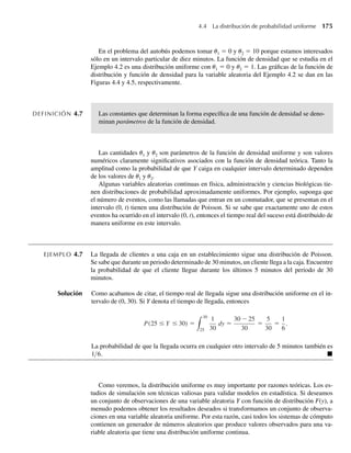 168 Capítulo 4 Variables continuas y sus distribuciones de probabilidad
a Demuestre que F(y) tiene las propiedades de una función de distribución.
b Encuentre el cuantil .30, f.30, de Y.
c Encuentre f(y).
d Encuentre la probabilidad de que el transistor opere durante al menos 200 horas.
e Encuentre P(Y  100|Y ≤ 200).
4.13 Un proveedor de queroseno tiene un tanque de 150 galones que se llena al empezar cada semana. Su
demanda semanal muestra un comportamiento de frecuencia relativo que aumenta de manera continua
hasta 100 galones y luego se nivela entre 100 y 150 galones. Si Y denota la demanda semanal en cientos
de galones, la frecuencia relativa de demanda puede ser modelada por
f (y) =
y, 0 ≤ y ≤ 1,
1, 1  y ≤ 1.5,
0, en cualquier otro punto.
a Encuentre F(y).
b Encuentre P(0 ≤ Y ≤ .5).
c Encuentre P(.5 ≤ Y ≤ 1.2).
4.14 Una gasolinera opera dos bombas, cada una de las cuales puede bombear hasta 10,000 galones de gaso-
lina en un mes. La cantidad total de gasolina bombeada en un mes es una variable aleatoria Y (medida
en 10,000 galones) con una función de densidad de probabilidad dada por
f (y) =
y, 0  y  1,
2 − y, 1 ≤ y  2,
0, en cualquier otro punto.
a Grafique f(y).
b Encuentre F(y) y grafíquela.
c Encuentre la probabilidad de que la gasolinera bombee entre 8000 y 12,000 galones en un mes par-
ticular.
d Dado que la gasolinera bombeó más de 10,000 galones en un mes particular, encuentre la probabili-
dad de que haya bombeado más de 15,000 galones durante el mes.
4.15 Como una medición de inteligencia, a unos ratones se les toma el tiempo que tardan para pasar por un
laberinto para llegar a una recompensa de alimento. El tiempo (en segundos) necesario para cualquier
ratón es una variable aleatoria Y con una función de densidad dada por
f (y) =
b
y2
, y ≥ b,
0, en cualquier otro punto,
donde b es el tiempo mínimo posible necesario para recorrer el laberinto.
a Demuestre que f(y) tiene las propiedades de una función de densidad.
b Encuentre F(y).
c Encuentre P(Y  b + c) para una constante positiva c.
d Si c y d son constantes positivas tales que d  c, encuentre P(Y  b + d|Y  b + c).
4.16 Sea Y poseedor de una función de densidad
f (y) =
c(2 − y), 0 ≤ y ≤ 2,
0, en cualquier otro punto.
W-cap-04.indd 168
W-cap-04.indd 168 27/7/09 02:25:33
27/7/09 02:25:33
 