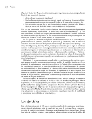 xviii Prefacio
Hypotesis Testing (for Proportions) ilustra conceptos importantes asociados con pruebas de
hipótesis que incluyen lo siguiente:
• ¿Qué es lo que exactamente significa a?
• Pruebas basadas en tamaños de muestra más grande por lo general tienen probabilida-
des más pequeñas de cometer errores tipo II si el nivel de las pruebas permanece fijo.
• Para un tamaño muestral fijo, la función de potencia aumenta cuando el valor del pará-
metro se mueve más desde los valores especificados por la hipótesis nula.
Una vez que los usuarios visualicen estos conceptos, los subsiguientes desarrollos teóricos
son más importantes y significativos. Las aplicaciones para las distribuciones χ2
, t, y F se
usan para obtener valores p exactos para pruebas asociadas de hipótesis. También ilustramos
de manera explícita que la potencia de una prueba uniformemente más poderosa puede ser
menor (aun cuando es la más grande posible) de lo que se desea.
En el Capítulo 11, el modelo de regresión lineal simple se analiza en su totalidad (inclu-
yendo intervalos de confianza, intervalos de predicción, y correlación) antes de introducir
el método matricial al modelo de regresión lineal múltiple. Las aplicaciones Fitting a Line
Using Least Squares y Removing Points from Regression ilustran que se logra el criterio de
mínimos cuadrados y que unos cuantos puntos de información poco comunes pueden tener un
considerable impacto en la línea de regresión ajustada. Los coeficientes de determinación y
determinación múltiple se introducen, analizan y relacionan con las estadísticas t y F relevan-
tes. Los ejercicios demuestran que los coeficientes altos (bajos) de valores de determinación
(múltiples) no necesariamente corresponden a resultados que sean estadísticamente significa-
tivos (insignificantes).
El Capítulo 12 incluye una sección separada sobre el experimento de observaciones parea-
das. Aunque se pueden usar numerosos conjuntos posibles de variables ficticias para llevar
el análisis de varianza en un contexto de regresión, en el Capítulo 13 nos concentramos en
las variables ficticias que por lo general se emplean en el SAS y otros paquetes de cómputo
de análisis estadístico. El texto todavía se concentra básicamente en el diseño de bloques
aleatorizado con efectos de bloque (no aleatorios). Si el profesor así lo desea, se puede usar
una serie de ejercicios complementarios que se refieren al diseño de bloques aleatorizado con
efectos de bloque aleatorio, para ilustrar las similitudes y diferencias de estas dos versiones
del diseño de bloques aleatorizado.
El nuevo Capítulo 16 contiene una breve introducción a métodos de Bayes de inferencia
estadística. El capítulo se concentra en el uso de datos y la distribución previa para obtener
la posterior y en el uso de la posterior para obtener estimaciones, intervalos de credibilidad y
pruebas de hipótesis para parámetros. La aplicación Binomial Revision (Revisión Binomial)
facilita la comprensión del proceso por el que se usa información para actualizar la previa y
obtener la posterior. Muchas de las distribuciones posteriores son distribuciones beta o gamma
y las aplicaciones ya antes estudiadas son instrumentos para obtener intervalos de credibilidad
o para calcular la probabilidad de varias hipótesis.
Los ejercicios
Esta edición contiene más de 350 nuevos ejercicios, muchos de los cuales usan las aplicacio-
nes previamente citadas para guiar al usuario por una serie de pasos que llevan a más com-
prensión de conceptos importantes. Otros usan las aplicaciones breves (applets) para obtener
intervalos de confianza o valores p que pudieran sólo aproximarse con el uso de tablas del
Preliminares.indd xviii
Preliminares.indd xviii 24/7/09 14:50:48
24/7/09 14:50:48
 