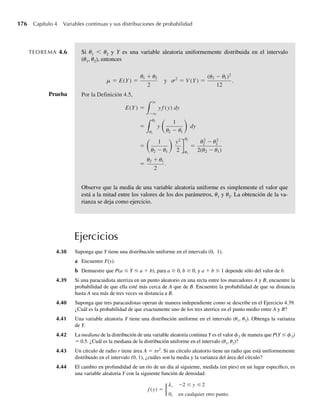 a Encuentre c.
b Encuentre F(y).
c Grafique f(y) y F(y).
d Use F(y) en el inciso b para hallar P(1 ≤ Y ≤ 2).
e Use geometría y la gráfica de f(y) para calcular P(1 ≤ Y ≤ 2).
4.17 El tiempo necesario para que estudiantes completen un examen de una hora es una variable aleatoria con
una función de densidad dada por
f (y) =
cy2
+ y, 0 ≤ y ≤ 1,
0, en cualquier otro punto.
a Encuentre c.
b Encuentre F(y).
c Grafique f(y) y F(y).
d Use F(y) que obtuvo en el inciso b para hallar F(–1), F(0) y F(1).
e Encuentre la probabilidad de que un estudiante seleccionado al azar termine en menos de media
hora.
f Dado que una estudiante particular necesita al menos 15 minutos para completar el examen, encuen-
tre la probabilidad de que requiera al menos 30 minutos para terminar.
4.18 Tenga Y la función de densidad dada por
f (y) =
.2, −1  y ≤ 0,
.2 + cy, 0  y ≤ 1,
0, en cualquier otro punto.
a Encuentre c.
b Encuentre F(y).
c Grafique f(y) y F(y).
d Use F(y) que obtuvo en el inciso b para hallar F(–1), F(0) y F(1).
e Encuentre P(0 ≤ Y ≤ .5).
f Encuentre P(Y  .5|Y  .1).
4.19 Sea la función de distribución de una variable aleatoria Y
F(y) =
0, y ≤ 0,
y
8
, 0  y  2,
y2
16
, 2 ≤ y  4,
1, y ≥ 4.
a Encuentre la función de densidad de Y.
b Encuentre P(1 ≤ Y ≤ 3).
c Encuentre P(Y ≥ 1.5).
d Encuentre P(Y ≥ 1Y ≤ 3).
Ejercicios 169
W-cap-04.indd 169
W-cap-04.indd 169 27/7/09 02:25:33
27/7/09 02:25:33
 