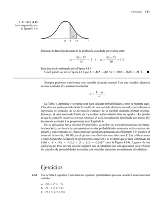 2)y2
+ y, 0 ≤ y ≤ 1,
0, en cualquier otro punto,
encuentre la media y la varianza de Y.
4.22 Si, como en el Ejercicio 4.18, Y tiene función de densidad
f (y) =
.2, −1  y ≤ 0,
.2 + (1.2)y, 0  y ≤ 1,
0, en cualquier otro punto,
encuentre la media y la varianza de Y.
4.23 Demuestre el Teorema 4.5.
4.24 Si Y es una variable aleatoria continua con función de densidad f(y), use el Teorema 4.5 para demostrar
que s2
= V(Y) = E(Y2
) – [E(Y)]2
.
4.25 Si, como en el Ejercicio 4.19, Y tiene función de distribución
F(y) =
0, y ≤ 0,
y
8
, 0  y  2,
y2
16
, 2 ≤ y  4,
1, y ≥ 4,
encuentre la media y la varianza de Y.
4.26 Si Y es una variable aleatoria continua con media m y varianza s2
y a y b son constantes, use el Teorema
4.5 para demostrar lo siguiente:
a E(aY + b) = aE
s
(Y) + b = am + b.
b V (aY + b) = a2
V (Y) = a2 2
.
4.27 Para ciertas muestras de minerales, la proporción Y de impurezas por muestra es una variable aleatoria
con función de densidad dada en el Ejercicio 4.21. El valor en dólares de cada muestra es W = 5 – .5Y.
Encuentre la media y la varianza de W.
4.28 La proporción de tiempo por día en la que todas las cajas de un supermercado están ocupadas, es una
variable aleatoria Y con función de densidad
f (y) =
cy2
(1 − y)4
, 0 ≤ y ≤ 1,
0, en cualquier otro punto.
a Encuentre el valor de c que haga de f(y) una función de densidad de probabilidad.
b Encuentre E(Y).
W-cap-04.indd 172
W-cap-04.indd 172 27/7/09 02:25:33
27/7/09 02:25:33
 
