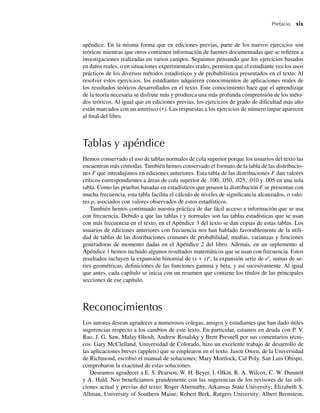 Prefacio xix
apéndice. En la misma forma que en ediciones previas, parte de los nuevos ejercicios son
teóricas mientras que otros contienen información de fuentes documentadas que se refieren a
investigaciones realizadas en varios campos. Seguimos pensando que los ejercicios basados
en datos reales, o en situaciones experimentales reales, permiten que el estudiante vea los usos
prácticos de los diversos métodos estadísticos y de probabilística presentados en el texto. Al
resolver estos ejercicios, los estudiantes adquieren conocimientos de aplicaciones reales de
los resultados teóricos desarrollados en el texto. Este conocimiento hace que el aprendizaje
de la teoría necesaria se disfrute más y produzca una más profunda comprensión de los méto-
dos teóricos. Al igual que en ediciones previas, los ejercicios de grado de dificultad más alto
están marcados con un asterisco (∗). Las respuestas a los ejercicios de número impar aparecen
al final del libro.
Tablas y apéndice
Hemos conservado el uso de tablas normales de cola superior porque los usuarios del texto las
encuentran más cómodas. También hemos conservado el formato de la tabla de las distribucio-
nes F que introdujimos en ediciones anteriores. Esta tabla de las distribuciones F dan valores
críticos correspondientes a áreas de cola superior de .100, .050, .025, .010 y .005 en una sola
tabla. Como las pruebas basadas en estadísticos que poseen la distribución F se presentan con
mucha frecuencia, esta tabla facilita el cálculo de niveles de significancia alcanzados, o valo-
res p, asociados con valores observados de estos estadísticos.
También hemos continuado nuestra práctica de dar fácil acceso a información que se usa
con frecuencia. Debido a que las tablas t y normales son las tablas estadísticas que se usan
con más frecuencia en el texto, en el Apéndice 3 del texto se dan copias de estas tablas. Los
usuarios de ediciones anteriores con frecuencia nos han hablado favorablemente de la utili-
dad de tablas de las distribuciones comunes de probabilidad, medias, varianzas y funciones
generadoras de momento dadas en el Apéndice 2 del libro. Además, en un suplemento al
Apéndice 1 hemos incluido algunos resultados matemáticos que se usan con frecuencia. Estos
resultados incluyen la expansión binomial de (x + y)n
, la expansión serie de ex
, sumas de se-
ries geométricas, definiciones de las funciones gamma y beta, y así sucesivamente. Al igual
que antes, cada capítulo se inicia con un resumen que contiene los títulos de las principales
secciones de ese capítulo.
Reconocimientos
Los autores desean agradecer a numerosos colegas, amigos y estudiantes que han dado útiles
sugerencias respecto a los cambios de este texto. En particular, estamos en deuda con P. V.
Rao, J. G. Saw, Malay Ghosh, Andrew Rosalsky y Brett Presnell por sus comentarios técni-
cos. Gary McClelland, Universidad de Colorado, hizo un excelente trabajo de desarrollo de
las aplicaciones breves (applets) que se emplearon en el texto. Jason Owen, de la Universidad
de Richmond, escribió el manual de soluciones; Mary Mortlock, Cal Poly, San Luis Obispo,
comprobaron la exactitud de estas soluciones.
Deseamos agradecer a E. S. Pearson, W. H. Beyer, I. Olkin, R. A. Wilcox, C. W. Dunnett
y A. Hald. Nos beneficiamos grandemente con las sugerencias de los revisores de las edi-
ciones actual y previas del texto: Roger Abernathy, Arkansas State University; Elizabeth S.
Allman, University of Southern Maine; Robert Berk, Rutgers University; Albert Bronstein,
Preliminares.indd xix
Preliminares.indd xix 24/7/09 14:50:48
24/7/09 14:50:48
 
