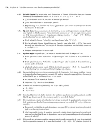 a Determine el valor de k.
b Obtenga la función de distribución para Y.
4.45 Al estudiar bajas cotizaciones para contratos de embarques, una empresa fabricante de microcompu-
tadoras encuentra que los contratos interestatales tienen bajas cotizaciones que están uniformemente
distribuidas entre 20 y 25, en unidades de miles de dólares. Encuentre la probabilidad de que la baja
cotización en el siguiente contrato interestatal
a esté por debajo de $22,000.
b sea de más de $24,000.
4.46 Consulte el Ejercicio 4.45. Encuentre el valor esperado de bajas cotizaciones en contratos del tipo des-
crito ahí.
4.47 La falla de una tarjeta de circuito que utiliza un sistema de cómputo interrumpe el trabajo hasta que se
instala una nueva. El tiempo de entrega, Y, está uniformemente distribuido en el intervalo de uno a cinco
días. El costo de la falla de una tarjeta y la interrupción incluye el costo fijo c0 de una nueva tarjeta y un
costo que aumenta proporcionalmente con Y2
. Si C es el costo en que se incurre, C = c0 + c1 Y2
.
a Encuentre la probabilidad de que el tiempo de entrega exceda de dos días.
b En términos de c0 y c1, encuentre el costo esperado asociado con una sola tarjeta de circuito que
falle.
4.48 Si un punto se localiza al azar en un intervalo (a, b) y si Y denota la ubicación del punto, entonces se
supone que Y tiene una distribución uniforme en (a, b). Una experta en eficiencia de la planta selecciona
al azar un lugar, a lo largo de una línea de ensamble de 500 pies, desde el cual observa hábitos de los
trabajadores de la línea. ¿Cuál es la probabilidad de que el punto que ella seleccione se encuentre
a a no más de 25 pies del final de la línea?
b a no más de 25 pies del principio de la línea?
c más cerca del principio de la línea que al final de la línea?
4.49 Una llamada telefónica llega a un conmutador al azar en un intervalo de no más de un minuto. El
conmutador estuvo totalmente ocupado durante 15 segundos en este periodo de un minuto. ¿Cuál es la
probabilidad de que la llamada llegara cuando el conmutador no hubiera estado totalmente ocupado?
4.50 Empezando a las 12:00 de la noche, un centro de computadoras funciona durante una hora y deja de
operar dos horas en un ciclo regular. Una persona que desconoce este horario marca al centro en una
hora al azar entre las 12:00 de la noche y las 5:00 a.m. ¿Cuál es la probabilidad de que el centro esté
funcionando cuando entre la llamada de la persona?
4.51 El tiempo de ciclo para camiones que transportan concreto al lugar de construcción de una carretera está
uniformemente distribuido en el intervalo de 50 a 70 minutos. ¿Cuál es la probabilidad de que el tiempo
de ciclo exceda de 65 minutos si se sabe que el tiempo de ciclo excede de 55 minutos?
4.52 Consulte el Ejercicio 4.51. Encuentre la media y la varianza de los tiempos de ciclo para los camiones.
4.53 El número de tarjetas de circuito defectuosas que salen de una máquina soldadora sigue una distribución
de Poisson. Durante un día específico de ocho horas, se encontró una tarjeta defectuosa.
a Encuentre la probabilidad de que haya sido producida durante la primera hora de operación durante
ese día.
b Encuentre la probabilidad de que haya sido producida durante la última hora de operación durante
ese día.
c Dado que no se produjeron tarjetas defectuosas durante las primeras cuatro horas de operación, en-
cuentre la probabilidad de que la tarjeta defectuosa se fabricara durante la quinta hora.
4.54 Al usar el método de triangulación para determinar el alcance de una sonda acústica, el equipo de prueba
debe medir con precisión el tiempo que tarda en llegar el frente de onda esférica a un sensor de recepción.
Ejercicios 177
W-cap-04.indd 177
W-cap-04.indd 177 27/7/09 02:25:35
27/7/09 02:25:35
 