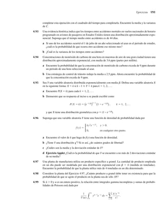 178 Capítulo 4 Variables continuas y sus distribuciones de probabilidad
De acuerdo con Perruzzi y Hilliard (1984), los errores de medición se pueden modelar como si tuvieran
una distribución uniforme de –0.05 a +0.05 ms (microsegundos).
a ¿Cuál es la probabilidad de que una medición de tiempo de llegada sea precisa con tolerancia de
0.01 ms?
b Encuentre la media y varianza de los errores de medición.
4.55 Consulte el Ejercicio 4.54. Suponga que los errores de medición están uniformemente distribuidos entre
–0.02 a +0.05 ms.
a ¿Cuál es la probabilidad de que una medición particular de tiempo de llegada sea precisa con toleran-
cia de no más de 0.01 ms?
b Encuentre la media y varianza de los errores de medición.
4.56 Consulte el Ejemplo 4.7. Encuentre la probabilidad condicional de que un cliente llegue durante los últi-
mos 5 minutos del periodo de 30 minutos, si se sabe que ninguno llega durante los primeros 10 minutos
del periodo.
4.57 De acuerdo con Zimmels (1983), los tamaños de partículas empleadas en experimentos de sedimen-
tación a menudo tienen una distribución uniforme. En sedimentación que comprenda mezclas de par-
tículas de varios tamaños, las más grandes impiden los movimientos de las más pequeñas. Entonces,
es importante estudiar la media y la varianza de los tamaños de partículas. Suponga que las partículas
esféricas tienen diámetros que están uniformemente distribuidos entre .01 y .05 centímetros. Encuentre
la media y la varianza de los volúmenes de estas partículas. (Recuerde que el volumen de una esfera es
(4/3)πr3
.)
4.5 La distribución de probabilidad normal
La distribución de probabilidad continua que más se utiliza es la distribución normal, con la
conocida forma de campana que estudiamos en relación con la regla empírica. Los ejemplos
y ejercicios de esta sección ilustran algunas de las numerosas variables aleatorias que tienen
distribuciones que se calculan en forma muy cercana por medio de una distribución de proba-
bilidad normal. En el Capítulo 7 presentaremos un argumento que explica, al menos parcial-
mente, el suceso común de distribuciones normales de datos en la naturaleza. La función de
densidad normal es como sigue:
DEFINICIÓN 4.8 Se dice que una variable Y tiene una distribución normal de probabilidad si y sólo si,
para s  0 y –q  m  q, la función de densidad de Y es
f (y) =
1
√2
e−(y−m)2
 