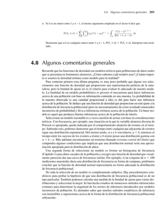 4.6 La distribución de probabilidad gamma
Algunas variables aleatorias son siempre no negativas y por varias razones dan distribucio-
nes de datos que está sesgadas (no simétricas) a la derecha. Esto es, casi toda el área bajo la
función de densidad está ubicada cerca del origen y la función de densidad cae gradualmente
conforme y aumenta. En la Figura 4.15 se muestra una función de densidad de probabilidad
sesgada.
Los intervalos de tiempo entre mal funcionamiento de motores de aviones poseen una dis-
tribución de frecuencia sesgada, al igual que los intervalos de llegada en una fila de espera en
las cajas de un supermercado (esto es, la fila de espera para llegar a la caja a pagar). Del mismo
modo, los intervalos de tiempo para completar una revisión de mantenimiento para un motor
de automóvil o de avión poseen una distribución de frecuencia sesgada. La población asociada
con estas variables aleatorias posee con frecuencia funciones de densidad que son modeladas
de manera adecuada por una función de densidad gamma.
DEFINICIÓN 4.9 Se dice que una variable aleatoria Y tiene una distribución gamma con parámetros
a  0 y b  0 si y sólo si la función de densidad de Y es
f (y) =
ya−1
e−y/b
ba
, 0 ≤ y  q,
0, en cualquier otro punto,
donde
=
q
0
ya−1
e−y
dy.
La cantidad Γ(a) se conoce como función gamma. La integración directa verificará que
Γ(1) = 1. La integración por partes verifica que = (a − 1 − 1) para cualquier a  1
y que Γ(n) = (n – 1)!, siempre que n sea un entero.
En la Figura 4.16 se dan gráficas de funciones de densidad gamma para a = 1, 2 y 4 y
b = 1. Observe en la Figura 4.16 que la forma de la densidad gamma difiere para los diferen-
tes valores de a. Por esta razón, a recibe a veces el nombre de parámetro de forma asociado
con una distribución gamma. El parámetro b generalmente se llama parámetro de escala
porque multiplicar una variable aleatoria con distribución gamma por una constante positiva
(y por tanto cambiando la escala en la que se hace la medición) produce una variable aleatoria
F I G U R A 4.15
Función de densidad
de probabilidad
sesgada
f( y )
0 y
4.6 La distribución de probabilidad gamma 185
W-cap-04.indd 185
W-cap-04.indd 185 27/7/09 02:25:36
27/7/09 02:25:36
 