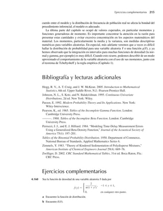 completar esta operación con el cuadrado del tiempo para completarla. Encuentre la media y la varianza
de C.
4.93 Una evidencia histórica indica que los tiempos entre accidentes mortales en vuelos nacionales de horario
programado en aviones de pasajeros en Estados Unidos tienen una distribución aproximadamente expo-
nencial. Suponga que el tiempo medio entre accidentes es de 44 días.
a Si uno de los accidentes ocurrió el 1 de julio de un año seleccionado al azar en el periodo de estudio,
¿cuál es la probabilidad de que ocurra otro accidente ese mismo mes?
b ¿Cuál es la varianza de los tiempos entre accidentes?
4.94 Concentraciones de monóxido de carbono de una hora en muestras de aire de una gran ciudad tienen una
distribución aproximadamente exponencial, con media de 3.6 ppm (partes por millón).
a Encuentre la probabilidad de que la concentración de monóxido de carbono exceda de 9 ppm durante
un periodo de una hora seleccionado al azar.
b Una estrategia de control de tránsito redujo la media a 2.5 ppm. Ahora encuentre la probabilidad de
que la concentración exceda de 9 ppm.
4.95 Sea Y una variable aleatoria distribuida exponencialmente con media b. Defina una variable aleatoria X
en la siguiente forma: X = k si k – 1 ≤ Y  k para k = 1, 2, . . .
a Encuentre P(X = k) para cada k = 1, 2, . . .
b Demuestre que su respuesta al inciso a se puede escribir como
P(X = k) = e−1 