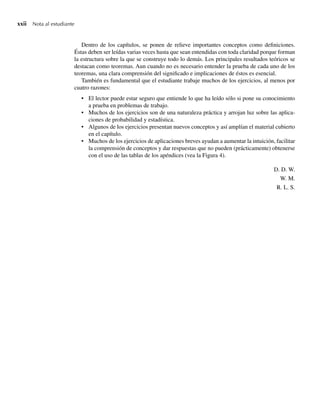 xxii Nota al estudiante
Dentro de los capítulos, se ponen de relieve importantes conceptos como definiciones.
Éstas deben ser leídas varias veces hasta que sean entendidas con toda claridad porque forman
la estructura sobre la que se construye todo lo demás. Los principales resultados teóricos se
destacan como teoremas. Aun cuando no es necesario entender la prueba de cada uno de los
teoremas, una clara comprensión del significado e implicaciones de éstos es esencial.
También es fundamental que el estudiante trabaje muchos de los ejercicios, al menos por
cuatro razones:
• El lector puede estar seguro que entiende lo que ha leído sólo si pone su conocimiento
a prueba en problemas de trabajo.
• Muchos de los ejercicios son de una naturaleza práctica y arrojan luz sobre las aplica-
ciones de probabilidad y estadística.
• Algunos de los ejercicios presentan nuevos conceptos y así amplían el material cubierto
en el capítulo.
• Muchos de los ejercicios de aplicaciones breves ayudan a aumentar la intuición, facilitar
la comprensión de conceptos y dar respuestas que no pueden (prácticamente) obtenerse
con el uso de las tablas de los apéndices (vea la Figura 4).
D. D. W.
W. M.
R. L. S.
Preliminares.indd xxii
Preliminares.indd xxii 24/7/09 14:50:49
24/7/09 14:50:49
 