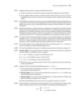 b
y que X tiene una distribución geométrica con p = (1 – e–1/b
).
4.96 Suponga que una variable aleatoria Y tiene una función de densidad de probabilidad dada por
f (y) =
ky3
e−y/2
, y  0.
0, en cualquier otro punto.
a Encuentre el valor de k que haga de f(y) una función de densidad.
b ¿Tiene Y una distribución χ2
? Si es así, ¿de cuántos grados de libertad?
c ¿Cuáles son la media y la desviación estándar de Y?
d Ejercicio Applet ¿Cuál es la probabilidad de que Y se encuentre a no más de 2 desviaciones estándar
de su media?
4.97 Una planta de manufactura utiliza un producto específico a granel. La cantidad de producto empleada
en un día puede ser modelada por una distribución exponencial con b = 4 (medida en toneladas).
Encuentre la probabilidad de que la planta utilice más de 4 toneladas en un día determinado.
4.98 Considere la planta del Ejercicio 4.97. ¿Cuánto producto a granel debe tener en existencia para que la
probabilidad de que se agote el producto en la planta sea de sólo .05?
4.99 Si l  0 y a es un entero positivo, la relación entre integrales gamma incompletas y sumas de probabi-
lidades de Poisson está dada por
1 q
λ
yα−1
e−y
dy =
α−1
x=0
λx
e−λ
x!
.
Ejercicios 191
W-cap-04.indd 191
W-cap-04.indd 191 27/7/09 02:25:36
27/7/09 02:25:36
 