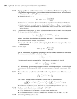 a Encuentre la media y varianza del total de lluvia de cuatro semanas.
b Ejercicio Applet ¿Cuál es la probabilidad de que la cantidad total de lluvia de cuatro semanas sea
mayor que 4 pulgadas?
4.106 Los tiempos de respuesta en una terminal de computadora en línea tienen aproximadamente una distri-
bución gamma con media de cuatro segundos y varianza de ocho segundos2
.
a Escriba una función de densidad de probabilidad para los tiempos de respuesta.
b Ejercicio Applet ¿Cuál es la probabilidad de que el tiempo de respuesta en la terminal sea menor que
cinco segundos?
4.107 Consulte el Ejercicio 4.106.
a Use el teorema de Tchebysheff para dar un intervalo que contenga al menos 75% de los tiempos de
respuesta.
b Ejercicio Applet ¿Cuál es la probabilidad real de observar un tiempo de respuesta en el intervalo que
obtuvo en el inciso a?
4.108 Los ingresos anuales de jefes de familia en una parte de una ciudad tienen aproximadamente una distri-
bución gamma con a = 20 y b = 1000.
a Encuentre la media y la varianza de estos ingresos.
b ¿Esperaría hallar muchos ingresos de más de $30,000 en esta sección de la ciudad?
c Ejercicio Applet ¿Qué proporción de jefes de familia de esta sección de la ciudad tienen ingresos de
más de $30,000?
4.109 El tiempo improductivo por semana Y (en horas) de una máquina industrial tiene aproximadamente una
distribución gamma con a = 3 y b = 2. La pérdida L (en dólares) para la operación industrial como
resultado de este tiempo improductivo está dada por L = 30Y + 2Y 2
. Encuentre la varianza y el valor
esperados de L.
4.110 Si Y tiene una función de densidad de probabilidad dada por
f (y) =
4y2
e−2y
, y  0,
0, en cualquier otro punto.
obtenga E(Y) y V(Y) por inspección.
4.111 Suponga que Y tiene una distribución gamma con parámetros a y b.
a Si a es cualquier valor positivo o negativo tal que a + a  0, demuestre que
E(Ya
) =
ba
+ a)
.
b ¿Por qué la respuesta en el inciso a requirió que a + a  0?
c Demuestre que, con a = 1, el resultado del inciso a da E(Y) = ab.
d Use el resultado del inciso a para dar una expresión para E(√Y). ¿Qué es necesario suponer acerca de
a?
e Utilice el resultado del inciso a para obtener una expresión para E(1/Y), E(/√y) y E(1/Y2
). ¿Qué es
necesario suponer sobre a en cada caso?
4.112 Suponga que Y tiene una distribución χ2
con ν grados de libertad. Use los resultados del Ejercicio 4.111 en
sus respuestas a lo siguiente. Estos resultados serán útiles cuando estudiemos las distribuciones t y F en el
Capítulo 7.
Ejercicios 193
W-cap-04.indd 193
W-cap-04.indd 193 27/7/09 02:25:37
27/7/09 02:25:37
 