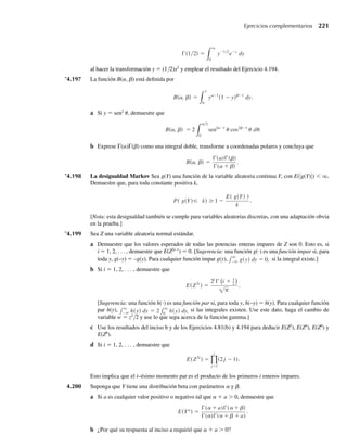 194 Capítulo 4 Variables continuas y sus distribuciones de probabilidad
a Proporcione una expresión para E(Ya
) si ν  –2a.
b ¿Por qué la respuesta en el inciso a requirió que ν  –2a?
c Use el resultado del inciso a para dar una expresión para E(√Y). ¿Qué es necesario suponer acerca
de ν?
d Use el resultado del inciso a para dar una expresión para E(1/Y), E(1/√Y) y E(1/Y 2
). ¿Qué es nece-
sario suponer acerca de ν en cada caso?
4.7 La distribución de probabilidad beta
La función de densidad beta es una función de densidad de dos parámetros definida sobre
el intervalo cerrado 0 ≤ y ≤ 1. Frecuentemente se usa como modelo para proporciones, por
ejemplo como la proporción de impurezas en un producto químico o la proporción de tiempo
que una máquina está en reparación.
DEFINICIÓN 4.12 Se dice que una variable aleatoria Y tiene una distribución de probabilidad beta con
parámetros a  0 y b  0 si y sólo si la función de densidad de Y es
f (y) =
ya−1
(1 − y) −1
B(α )
, 0
0,
≤ y ≤ 1,
b
en cualquier otro punto,
, b
donde
B(α =
1
0
ya−1
(1 − y)b−1
dy =
+
b
b)
.
, b)
a
a
Las gráficas de funciones de densidad beta toman formas muy diferentes para diversos
valores de los dos parámetros a y b. Algunos de éstos se muestran en la Figura 4.17. Ciertos
ejercicios del final de esta sección piden al lector usar la applet Comparison of Beta Density
Functions accesibles en www.thomsonedu.com/statistics/wackerly para explorar y comparar
las formas de más densidades beta.
Observe que definir y sobre el intervalo 0 ≤ y ≤ 1 no restringe el uso de la distribución
beta. Si c ≤ y ≤ d, entonces y∗ = (y – c)/(d – c) define una nueva variable tal que 0 ≤ y∗ ≤1.
Entonces, la función de densidad beta se puede aplicar a una variable aleatoria definida en el
intervalo c ≤ y ≤ d por traducción y un cambio de escala.
La función de distribución acumulativa para la variable aleatoria beta comúnmente se de-
nomina función beta incompleta y está denotada por
F(y) =
y
0
ta−1
(1 − t) −1
B(a )
dt = Iy(a
,
,
b
b
b)
Una tabulación de Iy(a, b) se da en la obra Tables of the Incomplete Beta Function (Pearson,
1968). Cuando a y b son enteros positivos Iy(a, b) está relacionada con la función de proba-
W-cap-04.indd 194
W-cap-04.indd 194 27/7/09 02:25:37
27/7/09 02:25:37
 