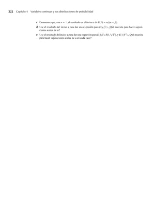 bilidad binomial. Es posible usar integración por partes para demostrar que 0  y  1, y a y
b ambos enteros,
F(y) =
y
0
ta−1
(1
,
− t) −1
B(a )
dt =
n
i=a
n
i
yi
(1 − y)n−i
b
b
,
donde n = a + b – 1. Observe que la suma del lado derecho de esta expresión es precisamente
la suma de probabilidades asociadas con una variable aleatoria binomial n = a + b – 1 y p = y.
La función de distribución acumulativa binomial se presenta en la Tabla 1, Apéndice 3, para n
= 5, 10, 15, 20 y 25 y p = .01, .05, .10, .20, .30, .40, .50, .60, .70, .80, .90, .95 y .99. El modo
más eficiente de obtener probabilidades binomiales es usar un software de estadística como
el R o S–Plus (vea el Capítulo 3). Una forma incluso más fácil para hallar probabilidades y
cuantiles asociados con variables aleatorias de distribución beta es usar directamente software
apropiado. La página web de Thomson contiene una aplicación breve, Beta Probabilities,
que proporciona probabilidades de “cola superior” [es decir, P(Y  y0)] y cuantiles asociados
con variables aleatorias con distribución beta. Además, si Y es una variable aleatoria con dis-
tribución beta y parámetros a y b, el comando pbeta(y0, a, 1 