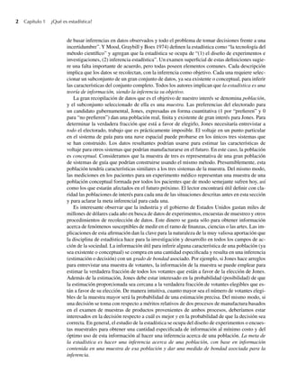 2 Capítulo 1 ¿Qué es estadística?
de basar inferencias en datos observados y todo el problema de tomar decisiones frente a una
incertidumbre”.Y Mood, Graybill y Boes 1974) definen la estadística como “la tecnología del
método científico” y agregan que la estadística se ocupa de “(1) el diseño de experimentos e
investigaciones, (2) inferencia estadística”. Un examen superficial de estas definiciones sugie-
re una falta importante de acuerdo, pero todas poseen elementos comunes. Cada descripción
implica que los datos se recolectan, con la inferencia como objetivo. Cada una requiere selec-
cionar un subconjunto de un gran conjunto de datos, ya sea existente o conceptual, para inferir
las características del conjunto completo. Todos los autores implican que la estadística es una
teoría de información, siendo la inferencia su objetivo.
La gran recopilación de datos que es el objetivo de nuestro interés se denomina población,
y el subconjunto seleccionado de ella es una muestra. Las preferencias del electorado para
un candidato gubernamental, Jones, expresadas en forma cuantitativa (1 por “prefieren” y 0
para “no prefieren”) dan una población real, finita y existente de gran interés para Jones. Para
determinar la verdadera fracción que está a favor de elegirlo, Jones necesitaría entrevistar a
todo el electorado, trabajo que es prácticamente imposible. El voltaje en un punto particular
en el sistema de guía para una nave espacial puede probarse en los únicos tres sistemas que
se han construido. Los datos resultantes podrían usarse para estimar las características de
voltaje para otros sistemas que podrían manufacturarse en el futuro. En este caso, la población
es conceptual. Consideramos que la muestra de tres es representativa de una gran población
de sistemas de guía que podrían construirse usando el mismo método. Presumiblemente, esta
población tendría características similares a los tres sistemas de la muestra. Del mismo modo,
las mediciones en los pacientes para un experimento médico representan una muestra de una
población conceptual formada por todos los pacientes que de modo semejante sufren hoy, así
como los que estarán afectados en el futuro próximo. El lector encontrará útil definir con cla-
ridad las poblaciones de interés para cada una de las situaciones descritas antes en esta sección
y para aclarar la meta inferencial para cada una.
Es interesante observar que la industria y el gobierno de Estados Unidos gastan miles de
millones de dólares cada año en busca de datos de experimentos, encuestas de muestreo y otros
procedimientos de recolección de datos. Este dinero se gasta sólo para obtener información
acerca de fenómenos susceptibles de medir en el ramo de finanzas, ciencias o las artes. Las im-
plicaciones de esta afirmación dan la clave para la naturaleza de la muy valiosa aportación que
la disciplina de estadística hace para la investigación y desarrollo en todos los campos de ac-
ción de la sociedad. La información útil para inferir alguna característica de una población (ya
sea existente o conceptual) se compra en una cantidad especificada y resulta en una inferencia
(estimación o decisión) con un grado de bondad asociado. Por ejemplo, si Jones hace arreglos
para entrevistar una muestra de votantes, la información de la muestra se puede emplear para
estimar la verdadera fracción de todos los votantes que están a favor de la elección de Jones.
Además de la estimación, Jones debe estar interesado en la probabilidad (posibilidad) de que
la estimación proporcionada sea cercana a la verdadera fracción de votantes elegibles que es-
tán a favor de su elección. De manera intuitiva, cuanto mayor sea el número de votantes elegi-
bles de la muestra mayor será la probabilidad de una estimación precisa. Del mismo modo, si
una decisión se toma con respecto a méritos relativos de dos procesos de manufactura basados
en el examen de muestras de productos provenientes de ambos procesos, deberíamos estar
interesados en la decisión respecto a cuál es mejor y en la probabilidad de que la decisión sea
correcta. En general, el estudio de la estadística se ocupa del diseño de experimentos o encues-
tas muestrales para obtener una cantidad especificada de información al mínimo costo y del
óptimo uso de esta información al hacer una inferencia acerca de una población. La meta de
la estadística es hacer una inferencia acerca de una población, con base en información
contenida en una muestra de esa población y dar una medida de bondad asociada para la
inferencia.
W-cap-01.indd 2
W-cap-01.indd 2 24/7/09 14:55:18
24/7/09 14:55:18
 