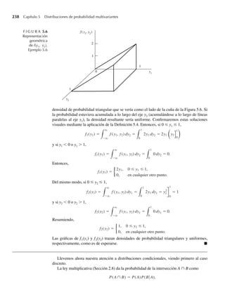 206 Capítulo 4 Variables continuas y sus distribuciones de probabilidad
Los momentos de U = Y − m se pueden obtener de m(t) al derivar m(t) de acuerdo con el
Teorema 3.12 o al expandir m(t) en una serie. Q
El propósito del análisis de momentos anterior es doble. Primero, se pueden usar momen-
tos como medidas descriptivas numéricas para explicar los datos que obtenemos en un expe-
rimento. En segundo término, se pueden usar en un sentido teórico para demostrar que una
variable aleatoria posee una distribución de probabilidad particular. Se puede demostrar que si
dos variables aleatorias Y y Z poseen funciones generadoras de momento idénticas, entonces
Y y Z poseen distribuciones de probabilidad idénticas. Esta última aplicación de los momentos
se mencionó en el análisis de las funciones generadoras de momento para variables aleatorias
discretas en la Sección 3.9; también se aplica a variables aleatorias continuas.
Para comodidad del estudiante, las funciones de probabilidad y densidad, medias, varian-
zas y funciones generadoras de momento para algunas variables aleatorias comunes se dan en
el Apéndice 2 y al final de este libro.
Ejercicios
4.136 Suponga que el tiempo de espera para que el primer cliente entre en una tienda de venta al menudeo,
después de las 9:00 a.m., es una variable aleatoria Y con una función de densidad exponencial dada por
f (y) =
1
u
e−y 