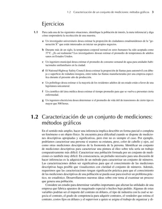 1.2 Caracterización de un conjunto de mediciones: métodos gráﬁcos 3
Ejercicios
1.1 Para cada una de las siguientes situaciones, identifique la población de interés, la meta inferencial y diga
cómo emprendería la recolección de una muestra.
a Un investigador universitario desea estimar la proporción de ciudadanos estadounidenses de la “ge-
neración X” que están interesados en iniciar sus propios negocios.
b Durante más de un siglo, la temperatura corporal normal en seres humanos ha sido aceptada como
37°C. ¿Es así realmente? Los investigadores desean estimar el promedio de temperatura de adultos
sanos en Estados Unidos.
c Un ingeniero municipal desea estimar el promedio de consumo semanal de agua para unidades habi-
tacionales unifamiliares en la ciudad.
d El National Highway Safety Council desea estimar la proporción de llantas para automóvil con dibu-
jo o superficie de rodadura insegura, entre todas las llantas manufacturadas por una empresa especí-
fica durante el presente año de producción.
e Un politólogo desea estimar si la mayoría de los residentes adultos de un estado están a favor de una
legislatura unicameral.
f Un científico del área médica desea estimar el tiempo promedio para que se vuelva a presentar cierta
enfermedad.
g Un ingeniero electricista desea determinar si el promedio de vida útil de transistores de cierto tipo es
mayor que 500 horas.
1.2 Caracterización de un conjunto de mediciones:
métodos gráﬁcos
En el sentido más amplio, hacer una inferencia implica describir en forma parcial o completa
un fenómeno o un objeto físico. Se encuentra poca dificultad cuando se dispone de medicio-
nes descriptivas apropiadas y significativas, pero éste no es siempre el caso. Por ejemplo,
podríamos caracterizar una persona si usamos su estatura, peso, color de cabello y ojos, así
como otras mediciones descriptivas de la fisonomía de la persona. Identificar un conjunto
de mediciones descriptivas para caracterizar una pintura al óleo sobre tela sería un trabajo
comparativamente más difícil. Caracterizar una población formada por un conjunto de medi-
ciones es también muy difícil. En consecuencia, un preludio necesario para una discusión de
hacer inferencias es la adquisición de un método para caracterizar un conjunto de números.
Las caracterizaciones deben ser significativas para que el conocimiento de las mediciones
descriptivas haga posible que visualicemos con claridad el conjunto de números. Además,
requerimos que las caracterizaciones tengan significación práctica para que el conocimiento
de las mediciones descriptivas de una población se pueda usar para resolver un problema prác-
tico, no estadístico. Desarrollaremos nuestras ideas sobre este tema al examinar un proceso
que genera una población.
Considere un estudio para determinar variables importantes que afectan las utilidades de una
empresa que fabrica aparatos de maquinado especial o hechos bajo pedido. Algunas de estas
variables podrían ser el importe del contrato en dólares, el tipo de industria con la cual se ne-
gocia el contrato, el grado de competencia para adquirir contratos, el vendedor que estima el
contrato, costos fijos en dólares y el supervisor a quien se asigna el trabajo de organizar y di-
W-cap-01.indd 3
W-cap-01.indd 3 24/7/09 14:55:18
24/7/09 14:55:18
 