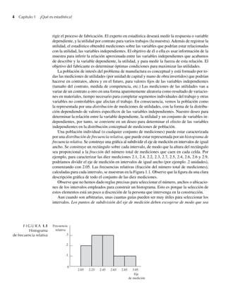 4 Capítulo 1 ¿Qué es estadística?
rigir el proceso de fabricación. El experto en estadística deseará medir la respuesta o variable
dependiente, y la utilidad por contrato para varios trabajos (la muestra). Además de registrar la
utilidad, el estadístico obtendrá mediciones sobre las variables que podrían estar relacionadas
con la utilidad, las variables independientes. El objetivo de él o ella es usar información de la
muestra para inferir la relación aproximada entre las variables independientes que acabamos
de describir y la variable dependiente, la utilidad, y para medir la fuerza de esta relación. El
objetivo del fabricante es determinar óptimas condiciones para maximizar las utilidades.
La población de interés del problema de manufactura es conceptual y está formado por to-
das las mediciones de utilidades (por unidad de capital y mano de obra invertidos) que podrían
hacerse en contratos, ahora y en el futuro, para valores fijos de las variables independientes
(tamaño del contrato, medida de competencia, etc.) Las mediciones de las utilidades van a
variar de un contrato a otro en una forma aparentemente aleatoria como resultado de variacio-
nes en materiales, tiempo necesario para completar segmentos individuales del trabajo y otras
variables no controlables que afectan el trabajo. En consecuencia, vemos la población como
la representada por una distribución de mediciones de utilidades, con la forma de la distribu-
ción dependiendo de valores específicos de las variables independientes. Nuestro deseo para
determinar la relación entre la variable dependiente, la utilidad y un conjunto de variables in-
dependientes, por tanto, se convierte en un deseo para determinar el efecto de las variables
independientes en la distribución conceptual de mediciones de población.
Una población individual (o cualquier conjunto de mediciones) puede estar caracterizada
por una distribución de frecuencia relativa, que puede estar representada por un histograma de
frecuencia relativa. Se construye una gráfica al subdividir el eje de medición en intervalos de igual
ancho. Se construye un rectángulo sobre cada intervalo, de modo que la altura del rectángulo
sea proporcional a la fracción del número total de mediciones que caen en cada celda. Por
ejemplo, para caracterizar las diez mediciones 2.1, 2.4, 2.2, 2.3, 2.7, 2.5, 2.4, 2.6, 2.6 y 2.9,
podríamos dividir el eje de medición en intervalos de igual ancho (por ejemplo .2 unidades),
comenzando con 2.05. Las frecuencias relativas (fracción del número total de mediciones),
calculadas para cada intervalo, se muestran en la Figura 1.1. Observe que la figura da una clara
descripción gráfica de todo el conjunto de las diez mediciones.
Observe que no hemos dado reglas precisas para seleccionar el número, anchos o ubicacio-
nes de los intervalos empleados para construir un histograma. Esto es porque la selección de
estos elementos está un poco a discreción de la persona que intervenga en la construcción.
Aun cuando son arbitrarias, unas cuantas guías pueden ser muy útiles para seleccionar los
intervalos. Los puntos de subdivisión del eje de medición deben escogerse de modo que sea
F I G U R A 1.1
Histograma
de frecuencia relativa
2.05 3.05
2.85
2.65
2.45
2.25
.3
.2
.1
0
Frecuencia
relativa
Eje
de medición
W-cap-01.indd 4
W-cap-01.indd 4 24/7/09 14:55:18
24/7/09 14:55:18
 