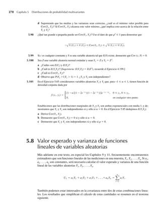 500
(500)4 4)
.
El aparato no dispara bien 2% del tiempo que se usa, resultando en una velocidad de 0. Encuentre la
energía cinética esperada asociada con un clavo de masa m. Recuerde que la energía cinética, k, de una
masa m que se mueve a velocidad v es k = (mv2
)/2.
∗4.159 Una variable aleatoria Y tiene función de distribución
F(y) =
0, si y  0,
y2
+ 0.1, si 0 ≤ y  .5,
y, si .5 ≤ y  1,
1, si y ≥ 1.
a Dé F1(y) y F2(y), los componentes discretos y continuos de F(y).
b Escriba F(y) como c1F1(y) + c2F2(y).
c Encuentre el valor y la varianza esperados de Y.
4.12 Resumen
Este capítulo presentó modelos probabilísticos para variables aleatorias continuas. La función
de densidad, que da un modelo para una distribución de frecuencia poblacional asociada con
una variable aleatoria continua, de manera subsiguiente dará un mecanismo para inferir ca-
racterísticas de la población basada en mediciones contenidas en una muestra tomada de esa
población. Como consecuencia, la función de densidad da un modelo para una distribución
real de datos que existe o podría ser generada por experimentación repetida. Distribuciones
similares para pequeños conjuntos de datos (muestras de poblaciones) se estudiaron en el
Capítulo 1.
Cuatro tipos específicos de funciones de densidad: uniforme, normal, gamma (con la χ2
y
exponencial como casos especiales) y beta se presentaron y dan una amplia variedad de mo-
delos para distribuciones de frecuencia poblacional. Para comodidad del estudiante, la Tabla
4.1 contiene un resumen de los comandos R (o S-Plus) que dan probabilidades y cuantiles
asociados con estas distribuciones. Muchas otras funciones de densidad podrían utilizarse
para ajustarse a situaciones reales, pero las cuatro descritas se adaptan perfectamente en mu-
chas situaciones. Otras funciones de densidad más se presentan en los ejercicios al final del
capítulo.
Lo adecuado de una función de densidad para modelar la distribución de frecuencia para una
variable aleatoria depende de la técnica para hacer inferencias que se emplee. Si un modesto desa-
p–ésimo cuantil:
Distribución P(Y ≤ y0) p manera que P(Y ≤ fp) = p
Normal pnorm(y0,m,s) qnorm(p,m,s)
Exponencial pexp(y0,1/b) qexp(p,1/b)
Gamma pgamma(y0,a,1/b) qgamma(p,a,1/b)
Beta pbeta(y0,a,b) qbeta(p,a,b)
Tabla 4.1 Procedimientos R (y S-Plus) que dan probabilidades y percentiles para algunas
distribuciones continuas comunes
f
W-cap-04.indd 214
W-cap-04.indd 214 27/7/09 02:25:41
27/7/09 02:25:41
 