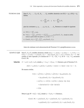 cuerdo entre el modelo y la distribución de frecuencia de población real no afecta la bondad del
procedimiento inferencial, el modelo es adecuado.
La última parte del capítulo se ocupó de valores esperados, en particular momentos y
funciones generadoras de momento. Es importante concentrar la atención en la razón para
presentar estas cantidades y evitar excesiva concentración en los aspectos matemáticos del
material. Los momentos, particularmente la media y la varianza, son medidas descriptivas
numéricas para variables aleatorias. En especial, más adelante veremos que a veces es difícil
hallar la distribución de probabilidad para una variable aleatoria Y o una función g(Y), y ya
hemos observado que la integración en intervalos para muchas funciones de densidad (la nor-
mal y gamma, por ejemplo) es muy difícil. Cuando esto ocurre, podemos describir de un modo
aproximado el comportamiento de la variable aleatoria con el uso de sus momentos, junto con
el teorema de Tchebysheff y la regla empírica (Capítulo 1).
Bibliografía y lecturas adicionales
Ejercicios complementarios
4.160 Sea la función de densidad de una variable aleatoria Y dada por
f (y) =
2
p(1 + y2)
, −1 ≤ y ≤ 1,
0, en cualquier otro punto.
a Encuentre la función de distribución.
b Encuentre E(Y).
Hogg, R. V., A. T. Craig, and J. W. McKean. 2005. Introduction to Mathematical
Statistics, 6th ed. Upper Saddle River, N.J.: Pearson Prentice Hall.
Johnson, N. L., S. Kotz, and N. Balakrishnan. 1995. Continuous Univariate
Distributions, 2d ed. New York: Wiley.
Parzen, E. 1992. Modern Probability Theory and Its Applications. New York:
Wiley-Interscience.
Pearson, K., ed. 1965. Tables of the Incomplete Gamma Function. London:
Cambridge University Press.
———. 1968. Tables of the Incomplete Beta Function. London: Cambridge
University Press.
Perruzzi, J. J., and E. J. Hilliard. 1984. “Modeling Time-Delay Measurement Errors
Using a Generalized Beta Density Function,” Journal of the Acoustical Society of
America 75(1): 197–201.
Tables of the Binomial Probability Distribution. 1950. Department of Commerce,
National Bureau of Standards, Applied Mathematics Series 6.
Zimmels, Y. 1983. “Theory of Kindered Sedimentation of Polydisperse Mixtures,”
American Institute of Chemical Engineers Journal 29(4): 669–76.
Zwilliger, D. 2002. CRC Standard Mathematical Tables, 31st ed. Boca Raton, Fla.:
CRC Press.
Ejercicios complementarios 215
W-cap-04.indd 215
W-cap-04.indd 215 27/7/09 02:25:41
27/7/09 02:25:41
 