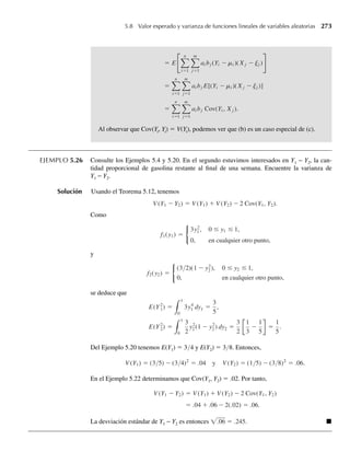 4.171 Suponga que llegan clientes a una caja a razón de dos por minuto.
a ¿Cuáles son la media y la varianza de los tiempos de espera entre llegadas sucesivas de clientes?
b Si una empleada tarda tres minutos en atender al primer cliente que llega a una caja, ¿cuál es la
probabilidad de que al menos un cliente más esté esperando cuando se termine de servir al primer
cliente?
4.172 Las llamadas para conexiones de entrada a un centro de computación llegan a un ritmo promedio de cua-
tro por minuto. Las llamadas siguen una distribución de Poisson. Si llega una llamada al principio de un
intervalo de un minuto, ¿cuál es la probabilidad de que una segunda llamada no llegue en los siguientes
20 segundos?
4.173 Suponga que plantas de una especie particular se dispersan en una superficie de modo que el número
de ellas en un área determinada sigue una distribución de Poisson con densidad media de l plantas por
unidad de área. Si una planta se selecciona al azar en esta área, encuentre la función de densidad de pro-
babilidad de la distancia a la planta vecina más cercana. [Sugerencia: Si R denota la distancia a la vecina
más próxima, entonces P(R  r) es igual a la probabilidad de no ver plantas en un círculo de radio r.]
4.174 El tiempo (en horas) que un gerente tarda en entrevistar a un solicitante de trabajo tiene una distribución
exponencial con b = 1/2. Los solicitantes son citados a intervalos de un cuarto de hora, empezando a
las 8:00 a.m. y llegan exactamente a tiempo. Cuando el candidato citado a las 8:15 a.m. llega a la oficina
del gerente, ¿cuál es la probabilidad de que tenga que esperar antes de ser entrevistado?
4.175 El valor de la mediana y de una variable aleatoria continua es aquel para el que F(y) = .5. Encuentre el
valor de la mediana de la variable aleatoria del Ejercicio 4.11.
4.176 Si Y tiene una distribución exponencial con media b, encuentre (como función de b) la mediana de Y.
4.177 Ejercicio Applet Use la aplicación Gamma Probabilities and Quantiles para hallar las medianas de
variables aleatorias con distribución gamma y parámetros
a a = 1, b = 3. Compare su respuesta con la del Ejercicio 4.176.
b a = 2, b = 2. ¿La mediana es mayor o menor que E(Y)?
c a = 5, b = 10. ¿La mediana es mayor o menor que E(Y)?
d En todos estos casos, la mediana excede a la media. ¿Cómo se refleja eso en las formas de las densi-
dades correspondientes?
4.178 Grafique la función de densidad de probabilidad beta para a = 3 y b = 2.
a Si Y tiene esta función de densidad beta, encuentre P(.1 ≤ Y ≤ .2) usando probabilidades binomiales
para evaluar F(y). (Vea la Sección 4.7.)
b Ejercicio Applet Si Y tiene esta función de densidad beta, encuentre P(.1 ≤ Y ≤ .2), usando la apli-
cación Beta Probabilities and Quantiles.
c Ejercicio Applet Si Y tiene esta función de densidad beta, use la aplicación Beta Probabilities and
Quantiles para hallar los cuantiles .05 y .95 para Y.
d ¿Cuál es la probabilidad de que Y caiga entre los dos cuantiles encontrados en el inciso c?
∗4.179 Una comerciante al menudeo tiene una demanda diaria Y de cierto alimento que se vende por libra,
donde Y (medido en cientos de libras) tiene una función de densidad de probabilidad dada por
f (y) =
3y2
, 0 ≤ y ≤ 1,
0, en cualquier otro punto.
Ejercicios complementarios 217
W-cap-04.indd 217
W-cap-04.indd 217 27/7/09 02:25:41
27/7/09 02:25:41
 