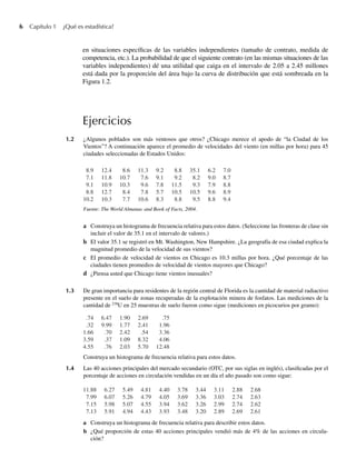6 Capítulo 1 ¿Qué es estadística?
en situaciones específicas de las variables independientes (tamaño de contrato, medida de
competencia, etc.). La probabilidad de que el siguiente contrato (en las mismas situaciones de las
variables independientes) dé una utilidad que caiga en el intervalo de 2.05 a 2.45 millones
está dada por la proporción del área bajo la curva de distribución que está sombreada en la
Figura 1.2.
Ejercicios
1.2 ¿Algunos poblados son más ventosos que otros? ¿Chicago merece el apodo de “la Ciudad de los
Vientos”? A continuación aparece el promedio de velocidades del viento (en millas por hora) para 45
ciudades seleccionadas de Estados Unidos:
a Construya un histograma de frecuencia relativa para describir estos datos.
b ¿Qué proporción de estas 40 acciones principales vendió más de 4% de las acciones en circula-
ción?
Fuente: The World Almanac and Book of Facts, 2004.
a Construya un histograma de frecuencia relativa para estos datos. (Seleccione las fronteras de clase sin
incluir el valor de 35.1 en el intervalo de valores.)
b El valor 35.1 se registró en Mt. Washington, New Hampshire. ¿La geografía de esa ciudad explica la
magnitud promedio de la velocidad de sus vientos?
c El promedio de velocidad de vientos en Chicago es 10.3 millas por hora. ¿Qué porcentaje de las
ciudades tienen promedios de velocidad de vientos mayores que Chicago?
d ¿Piensa usted que Chicago tiene vientos inusuales?
1.3 De gran importancia para residentes de la región central de Florida es la cantidad de material radiactivo
presente en el suelo de zonas recuperadas de la explotación minera de fosfatos. Las mediciones de la
cantidad de 238
U en 25 muestras de suelo fueron como sigue (mediciones en picocurios por gramo):
8.9 12.4 8.6 11.3 9.2 8.8 35.1 6.2 7.0
7.1 11.8 10.7 7.6 9.1 9.2 8.2 9.0 8.7
9.1 10.9 10.3 9.6 7.8 11.5 9.3 7.9 8.8
8.8 12.7 8.4 7.8 5.7 10.5 10.5 9.6 8.9
10.2 10.3 7.7 10.6 8.3 8.8 9.5 8.8 9.4
Construya un histograma de frecuencia relativa para estos datos.
1.4 Las 40 acciones principales del mercado secundario (OTC, por sus siglas en inglés), clasificadas por el
porcentaje de acciones en circulación vendidas en un día el año pasado son como sigue:
.74 6.47 1.90 2.69 .75
.32 9.99 1.77 2.41 1.96
1.66 .70 2.42 .54 3.36
3.59 .37 1.09 8.32 4.06
4.55 .76 2.03 5.70 12.48
11.88 6.27 5.49 4.81 4.40 3.78 3.44 3.11 2.88 2.68
7.99 6.07 5.26 4.79 4.05 3.69 3.36 3.03 2.74 2.63
7.15 5.98 5.07 4.55 3.94 3.62 3.26 2.99 2.74 2.62
7.13 5.91 4.94 4.43 3.93 3.48 3.20 2.89 2.69 2.61
W-cap-01.indd 6
W-cap-01.indd 6 24/7/09 14:55:18
24/7/09 14:55:18
 