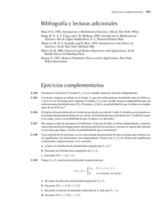 b Exprese Γ(a)Γ(b) como una integral doble, transforme a coordenadas polares y concluya que
B(a, b) =
+ b)
.
b
a
a
∗4.198 La desigualdad Markov Sea g(Y) una función de la variable aleatoria continua Y, con E(|g(Y)|)  q.
Demuestre que, para toda constante positiva k,
P( g(Y)≤ k) ≥ 1 −
E( g(Y) )
k
.
[Nota: esta desigualdad también se cumple para variables aleatorias discretas, con una adaptación obvia
en la prueba.]
∗4.199 Sea Z una variable aleatoria normal estándar.
a Demuestre que los valores esperados de todas las potencias enteras impares de Z son 0. Esto es, si
i = 1, 2, . . . , demuestre que E(Z2i–1
) = 0. [Sugerencia: una función g(⋅) es una función impar si, para
toda y, g(–y) = –g(y). Para cualquier función impar g(y), q
−q g(y) dy = 0, si la integral existe.]
b Si i = 1, 2, . . . , demuestre que
E(Z2i
) =
2i
i + 1
2
√π
.
[Sugerencia: una función h(⋅) es una función par si, para toda y, h(–y) = h(y). Para cualquier función
par h(y), q
−q h(y) dy = 2
q
0
h(y) dy, si las integrales existen. Use este dato, haga el cambio de
variable w = z2
/2 y use lo que sepa acerca de la función gamma.]
c Use los resultados del inciso b y de los Ejercicios 4.81(b) y 4.194 para deducir E(Z2
), E(Z4
), E(Z6
) y
E(Z8
).
d Si i = 1, 2, . . . , demuestre que
E(Z2i
) =
i
j=1
(2 j − 1).
Esto implica que el i–ésimo momento par es el producto de los primeros i enteros impares.
4.200 Suponga que Y tiene una distribución beta con parámetros a y b.
a Si a es cualquier valor positivo o negativo tal que a + a  0, demuestre que
E(Ya
) =
+ a + b)
+ b + a)
.
a
a
a a
b ¿Por qué su respuesta al inciso a requirió que a + a  0?
Ejercicios complementarios 221
W-cap-04.indd 221
W-cap-04.indd 221 27/7/09 02:25:42
27/7/09 02:25:42
 