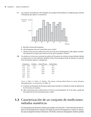 8 Capítulo 1 ¿Qué es estadística?
1.7 Las estaturas, declaradas por 105 estudiantes de un grupo de bioestadística se emplearon para construir
el histograma que aparece a continuación.
69
66
Estaturas
63
60
0
5/105
10/105
72 75
Frecuencia
relativa
a Describa la forma del histograma.
b ¿Este histograma tiene una característica poco común?
c ¿Puede el lector dar una explicación acerca de los dos picos del histograma? ¿Hay alguna considera-
ción además de la estatura que resulta en los dos picos separados? ¿Cuál es?
1.8 Un artículo en Archaeometry presentó un análisis de 26 muestras de cerámica romano-británica hallada
en cuatro hornos en sitios diferentes del Reino Unido. El porcentaje de óxido de aluminio en cada una
de las 26 muestras aparece a continuación:
Llanederyn Caldicot Island Thorns Ashley Rails
14.4 11.6 11.8 18.3 17.7
13.8 11.1 11.6 15.8 18.3
14.6 13.4 18.0 16.7
11.5 12.4 18.0 14.8
13.8 13.1 20.8 19.1
10.9 12.7
10.1 12.5
Fuente: A. Tubb, A. J. Parker y G. Nickless, “The Analysis of Romano-British Pottery by Atomic Absorption
Spectrophotometry”, en Archaeometry 22 (1980): 153.
a Construya un histograma de frecuencia relativa para describir el contenido de óxido de aluminio de
las 26 muestras de cerámica.
b ¿Qué característica poco común observa el lector en este histograma? Al ver los datos, ¿puede dar
una explicación de esta característica poco común?
1.3 Caracterización de un conjunto de mediciones:
métodos numéricos
Los histogramas de frecuencia relativa presentados en la Sección 1.2 dan información útil res-
pecto de la distribución de conjuntos de medición, pero los histogramas no suelen ser adecua-
dos para el propósito de hacer inferencias. De hecho, numerosos histogramas similares podrían
W-cap-01.indd 8
W-cap-01.indd 8 24/7/09 14:55:18
24/7/09 14:55:18
 