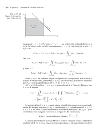 230 Capítulo 5 Distribuciones de probabilidad multivariantes
c P(.1 ≤ Y1 ≤ .3, 0 ≤ Y2 ≤ .5) =
.5
0
.3
.1
f (y1, y2) dy1 dy2
=
.5
0
.3
.1
1 dy1 dy2 = .10.
Esta probabilidad corresponde al volumen bajo la función de densidad f(y1, y2)= 1 que está
arriba de la región .1 ≤ y1 ≤ .3, 0 ≤ y2 ≤ .5. Al igual que la solución del inciso b, la solución
actual se puede obtener con el uso de conceptos de geometría elemental. La densidad o altura
de la superficie es igual a 1 y por tanto la probabilidad deseada (volumen) es
P(.1 ≤ Y1 ≤ .3, 0 ≤ Y2 ≤ .5) = (.2)(.5)(1) = .10. Q
En el siguiente ejemplo se ilustra un modelo bivariante ligeramente más complicado.
EJEMPLO 5.4 Se ha de almacenar gasolina en un enorme tanque una vez al principio de cada semana y luego se
vende a clientes individuales. Denote con Y1 el nivel de gasolina (proporción) que alcanza
el tanque después de surtirlo. Debido a suministros limitados, Y1 varía de una semana a otra.
Denote con Y2 la proporción de la capacidad del tanque que se vende durante la semana. Como
Y1 y Y2 son proporciones, estas dos variables toman valores entre 0 y 1. Además, la cantidad
de gasolina vendida, y2, no puede ser mayor que la cantidad disponible, y1. Suponga que la
función de densidad conjunta para Y1 y Y2 está dada por
f (y1, y2) =
3y1, 0 ≤ y2 ≤ y1 ≤ 1,
0, en cualquier otro punto.
En la Figura 5.4 se muestra una gráfica de esta función.
Encuentre la probabilidad de que menos de la mitad del tanque tenga gasolina y más de un
cuarto del tanque se venda.
Solución Buscamos P(0 ≤ Y1 ≤ .5, Y2  .25). Para cualquier variable aleatoria continua, la probabili-
dad de observar un valor en una región es el volumen bajo la función de densidad por arriba
de la región de interés. La función de densidad f(y1, y2) es positiva sólo en la región triangular
F I G U R A 5.4
Función de densidad
conjunta para el
Ejemplo 5.4
f ( y1
, y2
)
y1
y2
0
3
1
1
 