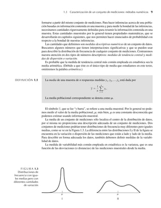1.3 Caracterización de un conjunto de mediciones: métodos numéricos 9
formarse a partir del mismo conjunto de mediciones. Para hacer inferencias acerca de una pobla-
ción basadas en información contenida en una muestra y para medir la bondad de las inferencias,
necesitamos cantidades rigurosamente definidas para resumir la información contenida en una
muestra. Estas cantidades muestrales por lo general tienen propiedades matemáticas, que se
desarrollarán en capítulos siguientes, que nos permiten hacer enunciados de probabilidad con
respecto a la bondad de nuestras inferencias.
Las cantidades que definimos son medidas descriptivas numéricas de un conjunto de datos.
Buscamos algunos números que tienen interpretaciones significativas y que se pueden usar
para describir la distribución de frecuencia de cualquier conjunto de mediciones. Centraremos
nuestra atención en dos tipos de números descriptivos: medidas de tendencia central y medi-
das de dispersión o variación.
Es probable que la medida de tendencia central más común empleada en estadística sea la
media aritmética. (Debido a que éste es el único tipo de media que estudiamos en este texto,
omitiremos la palabra aritmética.)
DEFINICIÓN 1.1 La media de una muestra de n respuestas medidas y1, y2,…,yn está dada por
y =
1
n
n
i=1
yi .
La media poblacional correspondiente se denota como m.
El símbolo y, que se lee “y barra”, se refiere a una media muestral. Por lo general no pode-
mos medir el valor de la media poblacional, m; más bien, m es una constante desconocida que
podemos estimar usando información muestral.
La media de un conjunto de mediciones sólo localiza el centro de la distribución de datos,
por sí misma no proporciona una descripción adecuada de un conjunto de mediciones. Dos
conjuntos de mediciones podrían tener distribuciones de frecuencia muy diferentes pero iguales
medias, como se ve en la Figura 1.3. La diferencia entre las distribuciones I y II de la figura se
encuentra en la variación o dispersión de las mediciones que están a lado y lado de la media.
Para describir en forma adecuada los datos, también debemos definir medidas de la variabi-
lidad de datos.
La medida de variabilidad más común empleada en estadística es la varianza, que es una
función de las desviaciones (o distancias) de las mediciones muestrales desde la media.
F I G U R A 1.3
Distribuciones de
frecuencia con igua-
les medias pero con
diferentes cantidades
de variación
W-cap-01.indd 9
W-cap-01.indd 9 24/7/09 14:55:18
24/7/09 14:55:18
 