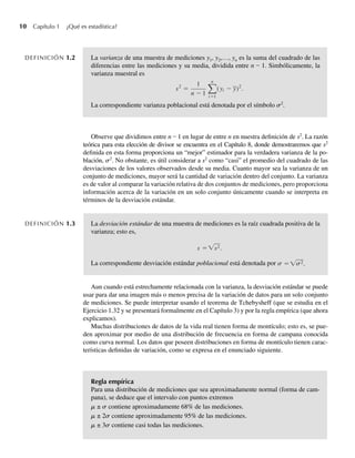 10 Capítulo 1 ¿Qué es estadística?
DEFINICIÓN 1.2 La varianza de una muestra de mediciones y1, y2,…, yn es la suma del cuadrado de las
diferencias entre las mediciones y su media, dividida entre n – 1. Simbólicamente, la
varianza muestral es
s2
=
1
n − 1
n
i=1
(yi − y)2
.
La correspondiente varianza poblacional está denotada por el símbolo s2
.
Observe que dividimos entre n – 1 en lugar de entre n en nuestra definición de s2
. La razón
teórica para esta elección de divisor se encuentra en el Capítulo 8, donde demostraremos que s2
definida en esta forma proporciona un “mejor” estimador para la verdadera varianza de la po-
blación, s2
. No obstante, es útil considerar a s2
como “casi” el promedio del cuadrado de las
desviaciones de los valores observados desde su media. Cuanto mayor sea la varianza de un
conjunto de mediciones, mayor será la cantidad de variación dentro del conjunto. La varianza
es de valor al comparar la variación relativa de dos conjuntos de mediciones, pero proporciona
información acerca de la variación en un solo conjunto únicamente cuando se interpreta en
términos de la desviación estándar.
DEFINICIÓN 1.3 La desviación estándar de una muestra de mediciones es la raíz cuadrada positiva de la
varianza; esto es,
s =√s2.
La correspondiente desviación estándar poblacional está denotada por = s
s √ 2.
Aun cuando está estrechamente relacionada con la varianza, la desviación estándar se puede
usar para dar una imagen más o menos precisa de la variación de datos para un solo conjunto
de mediciones. Se puede interpretar usando el teorema de Tchebysheff (que se estudia en el
Ejercicio 1.32 y se presentará formalmente en el Capítulo 3) y por la regla empírica (que ahora
explicamos).
Muchas distribuciones de datos de la vida real tienen forma de montículo; esto es, se pue-
den aproximar por medio de una distribución de frecuencia en forma de campana conocida
como curva normal. Los datos que poseen distribuciones en forma de montículo tienen carac-
terísticas definidas de variación, como se expresa en el enunciado siguiente.
Regla empírica
Para una distribución de mediciones que sea aproximadamente normal (forma de cam-
pana), se deduce que el intervalo con puntos extremos
m ± s contiene aproximadamente 68% de las mediciones.
m ± 2s contiene aproximadamente 95% de las mediciones.
m ± 3s contiene casi todas las mediciones.
W-cap-01.indd 10
W-cap-01.indd 10 24/7/09 14:55:18
24/7/09 14:55:18
 