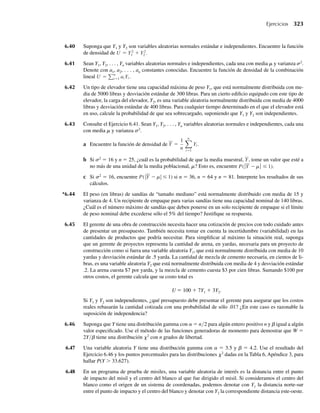 234 Capítulo 5 Distribuciones de probabilidad multivariantes
Suponga que el comportamiento de frecuencia relativa de Y1 y Y2 puede ser modelado por
f (y1, y2) =
k, 0 ≤ y1 ≤ 2, 0 ≤ y2 ≤ 1, 2y2 ≤ y1
0, en cualquier otro punto.
.
Esto es, Y1 y Y2 están uniformemente distribuidas sobre la región dentro del triángulo limitado por
y1 = 2, y2 = 0 y 2y2 = y1.
a Encuentre el valor de k que haga de ésta una función de densidad de probabilidad.
b Encuentre P(Y1 ≥ 3Y2). Esto es, encuentre la probabilidad de que el aparato limpiador reduzca la
cantidad de contaminante en un tercio o más.
5.11 Suponga que Y1 y Y2 están uniformemente distribuidas sobre el triángulo sombreado del siguiente
diagrama.
(–1, 0) (1, 0)
(0, 1)
y1
y2
a Encuentre P(Y1 ≤ 3/4, Y2 ≤ 3/4).
b Encuentre P(Y1 − Y2 ≥ 0).
5.12 Denote con Y1 y Y2 las proporciones de dos tipos diferentes de componentes en una muestra provenien-
te de una mezcla de productos químicos usados como insecticida. Suponga que Y1 y Y2 tienen la función
de densidad conjunta dada por
f (y1, y2) =
2, 0 ≤ y1 ≤ 1, 0 ≤ y2 ≤ 1, 0 ≤ y1 + y2 ≤ 1,
0, en cualquier otro punto.
.
(Observe que Y1 + Y2 ≤ 1 porque las variables aleatorias denotan proporciones dentro de la misma
muestra.) Encuentre
a P(Y1 ≤ 3/4, Y2 ≤ 3/4).
b P(Y1 ≤ 1/2, Y2 ≤ 1/2).
5.13 La función de densidad conjunta de Y1 y Y2 está dada por
f (y1, y2) =
30y1 y2
2 , y1 − 1 ≤ y2 ≤ 1 − y1, 0 ≤ y1 ≤ 1,
0, en cualquier otro punto.
a Encuentre F(1/2, 1/2).
b Encuentre F(1/2, 2).
c Encuentre P(Y1  Y2).
5.14 Suponga que las variables aleatorias Y1 y Y2 tienen función de densidad de probabilidad conjunta f(y1,
y2) dada por
f (y1, y2) =
6y2
1 y2, 0 ≤ y1 ≤ y2, y1 + y2 ≤ 2,
0, en cualquier otro punto.
a Verifique que ésta es una función de densidad conjunta válida.
b ¿Cuál es la probabilidad de que Y1 + Y2 sea menor que 1?
 
