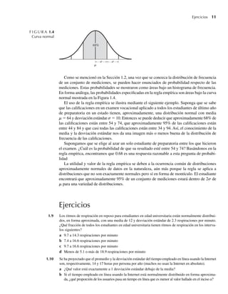 Ejercicios 11
Como se mencionó en la Sección 1.2, una vez que se conozca la distribución de frecuencia
de un conjunto de mediciones, se pueden hacer enunciados de probabilidad respecto de las
mediciones. Estas probabilidades se mostraron como áreas bajo un histograma de frecuencia.
En forma análoga, las probabilidades especificadas en la regla empírica son áreas bajo la curva
normal mostrada en la Figura 1.4.
El uso de la regla empírica se ilustra mediante el siguiente ejemplo. Suponga que se sabe
que las calificaciones en un examen vocacional aplicado a todos los estudiantes de último año
de preparatoria en un estado tienen, aproximadamente, una distribución normal con media
m = 64 y desviación estándar s = 10. Entonces se puede deducir que aproximadamente 68% de
las calificaciones están entre 54 y 74, que aproximadamente 95% de las calificaciones están
entre 44 y 84 y que casi todas las calificaciones están entre 34 y 94. Así, el conocimiento de la
media y la desviación estándar nos da una imagen más o menos buena de la distribución de
frecuencia de las calificaciones.
Supongamos que se elige al azar un solo estudiante de preparatoria entre los que hicieron
el examen. ¿Cuál es la probabilidad de que su resultado esté entre 54 y 74? Basándonos en la
regla empírica, encontramos que 0.68 es una respuesta razonable a esta pregunta de probabi-
lidad
La utilidad y valor de la regla empírica se deben a la ocurrencia común de distribuciones
aproximadamente normales de datos en la naturaleza, aún más porque la regla se aplica a
distribuciones que no son exactamente normales pero sí en forma de montículo. El estudiante
encontrará que aproximadamente 95% de un conjunto de mediciones estará dentro de 2s de
m para una variedad de distribuciones.
Ejercicios
1.9 Los ritmos de respiración en reposo para estudiantes en edad universitaria están normalmente distribui-
dos, en forma aproximada, con una media de 12 y desviación estándar de 2.3 respiraciones por minuto.
¿Qué fracción de todos los estudiantes en edad universitaria tienen ritmos de respiración en los interva-
los siguientes?
a 9.7 a 14.3 respiraciones por minuto
b 7.4 a 16.6 respiraciones por minuto
c 9.7 a 16.6 respiraciones por minuto
d Menos de 5.1 o más de 18.9 respiraciones por minuto
1.10 Se ha proyectado que el promedio y la desviación estándar del tiempo empleado en línea usando la Internet
son, respectivamente, 14 y 17 horas por persona por año (muchos no usan la Internet en absoluto).
a ¿Qué valor está exactamente a 1 desviación estándar debajo de la media?
b Si el tiempo empleado en línea usando la Internet está normalmente distribuido en forma aproxima-
da, ¿qué proporción de los usuarios pasa un tiempo en línea que es menor al valor hallado en el inciso a?
F I G U R A 1.4
Curva normal
68%
W-cap-01.indd 11
W-cap-01.indd 11 24/7/09 14:55:19
24/7/09 14:55:19
 