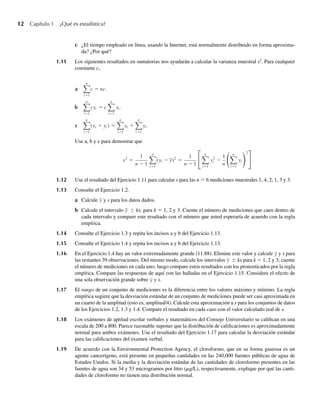 12 Capítulo 1 ¿Qué es estadística?
c ¿El tiempo empleado en línea, usando la Internet, está normalmente distribuido en forma aproxima-
da? ¿Por qué?
1.11 Los siguientes resultados en sumatorias nos ayudarán a calcular la varianza muestral s2
. Para cualquier
constante c,
a
n
i=1
c = nc.
b
n
i=1
cyi = c
n
i=1
yi .
c
n
i=1
(xi + yi ) =
n
i=1
xi +
n
i=1
yi .
Use a, b y c para demostrar que
s2
=
1
n − 1
n
i=1
(yi − y)2
=
1
n − 1
n
i=1
y2
i −
1
n
n
i=1
yi
2
.
1.12 Use el resultado del Ejercicio 1.11 para calcular s para las n = 6 mediciones muestrales 1, 4, 2, 1, 3 y 3.
1.13 Consulte el Ejercicio 1.2.
a Calcule y y s para los datos dados.
b Calcule el intervalo y ± ks, para k = 1, 2 y 3. Cuente el número de mediciones que caen dentro de
cada intervalo y compare este resultado con el número que usted esperaría de acuerdo con la regla
empírica.
1.14 Consulte el Ejercicio 1.3 y repita los incisos a y b del Ejercicio 1.13.
1.15 Consulte el Ejercicio 1.4 y repita los incisos a y b del Ejercicio 1.13.
1.16 En el Ejercicio 1.4 hay un valor extremadamente grande (11.88). Elimine este valor y calcule y y s para
las restantes 39 observaciones. Del mismo modo, calcule los intervalos y ± ks para k = 1, 2 y 3; cuente
el número de mediciones en cada uno; luego compare estos resultados con los pronosticados por la regla
empírica. Compare las respuestas de aquí con las halladas en el Ejercicio 1.15. Considere el efecto de
una sola observación grande sobre y y s.
1.17 El rango de un conjunto de mediciones es la diferencia entre los valores máximo y mínimo. La regla
empírica sugiere que la desviación estándar de un conjunto de mediciones puede ser casi aproximada en
un cuarto de la amplitud (esto es, amplitud/4). Calcule esta aproximación a s para los conjuntos de datos
de los Ejercicios 1.2, 1.3 y 1.4. Compare el resultado en cada caso con el valor calculado real de s.
1.18 Los exámenes de aptitud escolar verbales y matemáticos del Consejo Universitario se califican en una
escala de 200 a 800. Parece razonable suponer que la distribución de calificaciones es aproximadamente
normal para ambos exámenes. Use el resultado del Ejercicio 1.17 para calcular la desviación estándar
para las calificaciones del examen verbal.
1.19 De acuerdo con la Environmental Protection Agency, el cloroformo, que en su forma gaseosa es un
agente cancerígeno, está presente en pequeñas cantidades en las 240,000 fuentes públicas de agua de
Estados Unidos. Si la media y la desviación estándar de las cantidades de cloroformo presentes en las
fuentes de agua son 34 y 53 microgramos por litro (mg/L), respectivamente, explique por qué las canti-
dades de cloroformo no tienen una distribución normal.
W-cap-01.indd 12
W-cap-01.indd 12 24/7/09 14:55:19
24/7/09 14:55:19
 