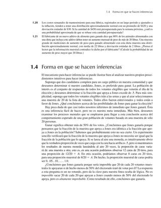 1.4 Forma en que se hacen inferencias
1.20 Los costos semanales de mantenimiento para una fábrica, registrados en un largo periodo y ajustados a
la inflación, tienden a tener una distribución aproximadamente normal con un promedio de $420 y una
desviación estándar de $30. Si la cantidad de $450 está presupuestada para la semana próxima, ¿cuál es
una probabilidad aproximada de que se rebase esta cantidad presupuestada?
1.21 El fabricante de un nuevo aditivo de alimento para ganado dice que 80% de los animales alimentados con
una dieta que incluya este aditivo deben tener un aumento mensual de peso de más de 20 libras. Una muestra
grande de mediciones de aumento de peso para ganado alimentado con esta dieta muestra una distri-
bución aproximadamente normal, con media de 22 libras y desviación estándar de 2 libras. ¿Piensa el
lector que la información muestral contradice lo dicho por el fabricante? (Calcule la probabilidad de un
aumento de peso mayor que 20 libras.)
1.4 Forma en que se hacen inferencias
El mecanismo para hacer inferencias se puede ilustrar bien al analizar nuestros propios proce-
dimientos intuitivos para hacer inferencias.
Suponga que dos candidatos compiten para un cargo público en nuestra comunidad y que
deseamos determinar si nuestro candidato, Jones, es preferido para ganar. La población de
interés es el conjunto de respuestas de todos los votantes elegibles que votarán el día de la
elección y deseamos determinar si la fracción que apoya a Jones excede de .5. Para más sim-
plicidad, suponga que todos los votantes elegibles irán a las urnas y que al azar seleccionamos
una muestra de 20 de la lista de votantes. Todos ellos fueron entrevistados y todos están a
favor de Jones. ¿Qué concluimos acerca de las posibilidades de Jones para ganar la elección?
Hay poca duda de que casi todos nosotros inferimos de inmediato que Jones ganará. Ésta
es una inferencia fácil de hacer, pero no es nuestra meta inmediata. Más bien, deseamos
examinar los procesos mentales que se emplearon para llegar a esta conclusión acerca del
comportamiento esperado de una gran población de votantes basada en una muestra de sólo
20 personas.
Ganar significa obtener más de 50% de los votos. ¿Concluimos que Jones ganaría porque
pensamos que la fracción de la muestra que apoya a Jones era idéntica a la fracción que apo-
ya a Jones en la población? Sabemos que probablemente esto no sea cierto. Un experimento
sencillo verificará que la fracción de la muestra que apoya a Jones no necesita ser igual que la
fracción de la población que lo apoya. Si se lanza al aire una moneda, es intuitivamente obvio
que la verdadera proporción de veces que caiga con la cara hacia arriba es .5, pero si muestreamos
los resultados de nuestra moneda lanzándola al aire 20 veces, la proporción de caras varia-
rá de una muestra a otra; esto es, en una ocasión podríamos observar 12 caras de 20 tiros, para
una proporción de 12/20 = .6. En otra ocasión, podríamos observar 8 caras en 20 tiros,
para una proporción muestral de 8/20 = .4. De hecho, la proporción muestral de caras podría
ser 0, .05, .10, …, 1.0.
¿Concluimos que Jones ganaría porque sería imposible que 20 de cada 20 votantes mues-
trales lo apoyaran si de hecho menos de 50% del electorado trató de votar por él? La respuesta
a esta pregunta es un no rotundo, pero da la clave para nuestra línea oculta de lógica. No es
imposible sacar 20 de cada 20 que apoyan a Jones cuando menos de 50% del electorado lo
apoya, pero es altamente improbable. Como resultado de ello, concluimos que ganaría.
W-cap-01.indd 13
W-cap-01.indd 13 24/7/09 14:55:19
24/7/09 14:55:19
 