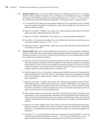 a Proporcione las funciones de probabilidad marginal para Y1 y Y2.
b Proporcione la función de probabilidad condicional para Y2 dado que Y1 = 0.
c ¿Cuál es la probabilidad de que un niño sobreviva dado que llevaba puesto el cinturón del asiento del
auto?
5.23 En el Ejemplo 5.4 y el Ejercicio 5.5 consideramos la densidad conjunta de Y1, la proporción de la capa-
cidad del tanque que se abastece al principio de la semana, y Y2, la proporción de la capacidad vendida
durante la semana, dada por
f (y1, y2) =
3y1, 0 ≤ y2 ≤ y1 ≤ 1,
0, en cualquier otro punto.
a Encuentre la función de densidad marginal para Y2.
b ¿Para qué valores de y2 está definida la densidad condicional f(y1œy2)?
c ¿Cuál es la probabilidad de que más de la mitad del tanque se venda dado que se abastecen tres cuar-
tas partes del tanque?
5.24 En el Ejercicio 5.6 supusimos que si una partícula radiactiva se coloca aleatoriamente en un cuadrado con
lados de longitud unitaria, un modelo razonable para la función de densidad conjunta para Y1 y Y2 es
f (y1, y2) =
1, 0 ≤ y1 ≤ 1, 0 ≤ y2 ≤ 1,
0, en cualquier otro punto.
a Encuentre las funciones de densidad marginal para Y1 y Y2.
b ¿Cuál es P(.3  Y1  .5)? ¿P(.3  Y2  .5)?
c ¿Para qué valores de y2 está definida la densidad condicional f(y1œy2)?
d Para cualquier y2, 0 ≤ y2 ≤ 1, ¿cuál es la función de densidad condicional de Y1 dado que Y2 = y2?
e Encuentre P(.3  Y1  .5œY2 = .3).
f Encuentre P(.3  Y1  .5œY2 = .5).
g Compare las respuestas que obtuvo en los incisos a, d y e. Para cualquier y2, 0 ≤ y2 ≤ 1 ¿cómo se
compara P(.3  Y1  .5) con P(.3  Y1  .5œY2 = y2)?
5.25 Considere que Y1 y Y2 tienen la función de densidad conjunta encontrada primero en el Ejercicio 5.7:
f (y1, y2) =
e−(y1+y2)
, y1  0, y2  0,
0, en cualquier otro punto.
a Encuentre las funciones de densidad marginal para Y1 y Y2. Identifique estas densidades como una de
las estudiadas en el Capítulo 4.
b ¿Cuál es P(1  Y1 2.5)? ¿P(1  Y2  2.5)?
c ¿Para qué valores de y2 está definida la densidad condicional f(y1œy2)?
d Para cualquier y2  0, ¿cuál es la función de densidad condicional de Y1 dado que Y2 = y2?
e Para cualquier y1  0, ¿cuál es la función de densidad condicional de Y1 dado que Y1 = y1?
y1
y2 0 1 Total
0 .38 .17 .55
1 .14 .02 .16
2 .24 .05 .29
Total .76 .24 1.00
Ejercicios 243
 