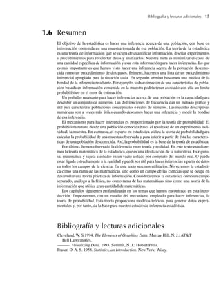 Bibliografía y lecturas adicionales 15
1.6 Resumen
El objetivo de la estadística es hacer una inferencia acerca de una población, con base en
información contenida en una muestra tomada de esa población. La teoría de la estadística
es una teoría de información que se ocupa de cuantificar información, diseñar experimentos
o procedimientos para recolectar datos y analizarlos. Nuestra meta es minimizar el costo de
una cantidad específica de información y usar esta información para hacer inferencias. Lo que
es más importante es que hemos visto hacer una inferencia acerca de la población descono-
cida como un procedimiento de dos pasos. Primero, hacemos una lista de un procedimiento
inferencial apropiado para la situación dada. En segundo término buscamos una medida de la
bondad de la inferencia resultante. Por ejemplo, toda estimación de una característica de pobla-
ción basada en información contenida en la muestra podría tener asociado con ella un límite
probabilístico en el error de estimación.
Un preludio necesario para hacer inferencias acerca de una población es la capacidad para
describir un conjunto de números. Las distribuciones de frecuencia dan un método gráfico y
útil para caracterizar poblaciones conceptuales o reales de números. Las medidas descriptivas
numéricas son a veces más útiles cuando deseamos hacer una inferencia y medir la bondad
de esa inferencia.
El mecanismo para hacer inferencias es proporcionado por la teoría de probabilidad. El
probabilista razona desde una población conocida hasta el resultado de un experimento indi-
vidual, la muestra. En contraste, el experto en estadística utiliza la teoría de probabilidad para
calcular la probabilidad de una muestra observada y para inferir a partir de ésta las caracterís-
ticas de una población desconocida. Así, la probabilidad es la base de la teoría de estadística.
Por último, hemos observado la diferencia entre teoría y realidad. En este texto estudiare-
mos la teoría matemática de la estadística, que es una idealización de la naturaleza. Es riguro-
sa, matemática y sujeta a estudio en un vacío aislado por completo del mundo real. O puede
estar ligada estrechamente a la realidad y puede ser útil para hacer inferencias a partir de datos
en todos los campos de la ciencia. En este texto seremos utilitarios. No veremos la estadísti-
ca como una rama de las matemáticas sino como un campo de las ciencias que se ocupa en
desarrollar una teoría práctica de información. Consideraremos la estadística como un campo
separado, análogo a la física, no como rama de las matemáticas sino como una teoría de la
información que utiliza gran cantidad de matemáticas.
Los capítulos siguientes profundizarán en los temas que hemos encontrado en esta intro-
ducción. Empezaremos con un estudio del mecanismo empleado para hacer inferencias, la
teoría de probabilidad. Esta teoría proporciona modelos teóricos para generar datos experi-
mentales y, por tanto, da la base para nuestro estudio de inferencia estadística.
Bibliografía y lecturas adicionales
Cleveland, W. S.1994. The Elements of Graphing Data. Murray Hill, N. J.: AT&T
Bell Laboratories.
———. Visualizing Data. 1993. Summit, N. J.: Hobart Press.
Fraser, D. A. S. 1958. Statistics, an Introduction. New York: Wiley.
W-cap-01.indd 15
W-cap-01.indd 15 24/7/09 14:55:19
24/7/09 14:55:19
 
