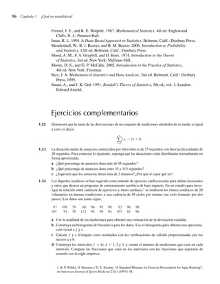 16 Capítulo 1 ¿Qué es estadística?
Ejercicios complementarios
1.22 Demuestre que la suma de las desviaciones de un conjunto de mediciones alrededor de su media es igual
a cero; es decir,
n
i 1
(yi − y) 0.
1.23 La duración media de anuncios comerciales por televisión es de 75 segundos con desviación estándar de
20 segundos. Para contestar lo siguiente, suponga que las duraciones están distribuidas normalmente en
forma aproximada.
a ¿Qué porcentaje de anuncios dura más de 95 segundos?
b ¿Qué porcentaje de anuncios dura entre 35 y 115 segundos?
c ¿Esperaría que los anuncios duren más de 2 minutos? ¿Por qué sí o por qué no?
1.24 Los deportes acuáticos se han sugerido como método de ejercicio cardiovascular para atletas lesionados
y otros que deseen un programa de entrenamiento aeróbico de bajo impacto. En un estudio para inves-
tigar la relación entre cadencia de ejercicios y ritmo cardiaco,1
se midieron los ritmos cardiacos de 20
voluntarios en buenas condiciones a una cadencia de 48 ciclos por minuto (un ciclo formado por dos
pasos). Los datos son como sigue:
1. R. P. Wilder, D. Breenan y D. E. Schotte, “A Standard Measure for Exercise Prescription for Aqua Running”,
en American Journal of Sports Medicine 21(1) (1993): 45.
a Use la amplitud de las mediciones para obtener una estimación de la desviación estándar.
b Construya un histograma de frecuencia para los datos. Use el histograma para obtener una aproxima-
ción visual a y y s.
c Calcule y y s. Compare estos resultados con las verificaciones de cálculo proporcionadas por los
incisos a y b.
d Construya los intervalos y ± ks, k = 1, 2 y 3, y cuente el número de mediciones que caen en cada
intervalo. Compare las fracciones que caen en los intervalos con las fracciones que esperaría de
acuerdo con la regla empírica.
87 109 79 80 96 95 90 92 96 98
101 91 78 112 94 98 94 107 81 96
Freund, J. E., and R. E. Walpole. 1987. Mathematical Statistics, 4th ed. Englewood
Cliffs, N. J.: Prentice Hall.
Iman, R. L. 1994. A Data-Based Approach to Statistics. Belmont, Calif.: Duxbury Press.
Mendenhall, W., R. J. Beaver, and B. M. Beaver. 2006. Introduction to Probability
and Statistics, 12th ed. Belmont, Calif.: Duxbury Press.
Mood, A. M., F. A. Graybill, and D. Boes. 1974. Introduction to the Theory
of Statistics, 3rd ed. New York: McGraw-Hill.
Moore, D. S., and G. P. McCabe. 2002. Introduction to the Practice of Statistics,
4th ed. New York: Freeman.
Rice, J. A. Mathematical Statistics and Data Analysis, 2nd ed. Belmont, Calif.: Duxbury
Press, 1995.
Stuart, A., and J. K. Ord. 1991. Kendall’s Theory of Statistics, 5th ed., vol. 1. London:
Edward Arnold.
W-cap-01.indd 16
W-cap-01.indd 16 24/7/09 14:55:19
24/7/09 14:55:19
 