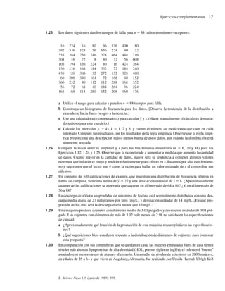1.25 Los datos siguientes dan los tiempos de falla para n = 88 radiotransmisores-receptores:
16 224 16 80 96 536 400 80
392 576 128 56 656 224 40 32
358 384 256 246 328 464 448 716
304 16 72 8 80 72 56 608
108 194 136 224 80 16 424 264
156 216 168 184 552 72 184 240
438 120 308 32 272 152 328 480
60 208 340 104 72 168 40 152
360 232 40 112 112 288 168 352
56 72 64 40 184 264 96 224
168 168 114 280 152 208 160 176
a Utilice el rango para calcular s para los n = 88 tiempos para falla.
b Construya un histograma de frecuencia para los datos. [Observe la tendencia de la distribución a
extenderse hacia fuera (sesgo) a la derecha.]
c Use una calculadora (o computadora) para calcular y y s. (Hacer manualmente el cálculo es demasia-
do tedioso para este ejercicio.)
d Calcule los intervalos y ± ks, k = 1, 2 y 3, y cuente el número de mediciones que caen en cada
intervalo. Compare sus resultados con los resultados de la regla empírica. Observe que la regla empí-
rica proporciona una descripción más o menos buena de estos datos, aun cuando la distribución está
altamente sesgada.
1.26 Compare la razón entre la amplitud y s para los tres tamaños muestrales (n = 6, 20 y 88) para los
Ejercicios 1.12, 1.24 y 1.25. Observe que la razón tiende a aumentar a medida que aumenta la cantidad
de datos. Cuanto mayor es la cantidad de datos, mayor será su tendencia a contener algunos valores
extremos que inflarán el rango y tendrán relativamente poco efecto en s. Pasamos por alto este fenóme-
no y sugerimos que el lector use 4 como la razón para hallar un valor estimado de s al comprobar sus
cálculos.
1.27 Un conjunto de 340 calificaciones de examen, que muestran una distribución de frecuencia relativa en
forma de campana, tiene una media de y = 72 y una desviación estándar de s = 8. ¿Aproximadamente
cuántas de las calificaciones se esperaría que cayeran en el intervalo de 64 a 80? ¿Y en el intervalo de
56 a 88?
1.28 La descarga de sólidos suspendidos de una mina de fosfato está normalmente distribuida con una des-
carga media diaria de 27 miligramos por litro (mg/L) y desviación estándar de 14 mg/L. ¿En qué pro-
porción de los días será la descarga diaria menor que 13 mg/L?
1.29 Una máquina produce cojinetes con diámetro medio de 3.00 pulgadas y desviación estándar de 0.01 pul-
gada. Los cojinetes con diámetros de más de 3.02 o de menos de 2.98 no satisfacen las especificaciones
de calidad.
a ¿Aproximadamente qué fracción de la producción de esta máquina no cumplirá con las especificacio-
nes?
b ¿Qué suposiciones hizo usted con respecto a la distribución de diámetros de cojinetes para contestar
esta pregunta?
1.30 En comparación con sus compañeras que se quedan en casa, las mujeres empleadas fuera de casa tienen
niveles más altos de lipoproteínas de alta densidad (HDL, por sus siglas en inglés), el colesterol “bueno”
asociado con menor riesgo de ataques al corazón. Un estudio de niveles de colesterol en 2000 mujeres,
en edades de 25 a 64 y que viven en Augsburg, Alemania, fue realizado por Ursula Haertel, Ulrigh Keil
Ejercicios complementarios 17
2. Science News 135 (junio de 1989): 389.
W-cap-01.indd 17
W-cap-01.indd 17 24/7/09 14:55:19
24/7/09 14:55:19
 