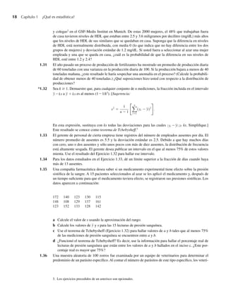 18 Capítulo 1 ¿Qué es estadística?
y colegas2
en el GSF-Medis Institut en Munich. De estas 2000 mujeres, el 48% que trabajaban fuera
de casa tuvieron niveles de HDL que estaban entre 2.5 y 3.6 miligramos por decilitro (mg/dL) más altos
que los niveles de HDL de sus similares que se quedaban en casa. Suponga que la diferencia en niveles
de HDL está normalmente distribuida, con media 0 (lo que indica que no hay diferencia entre los dos
grupos de mujeres) y desviación estándar de 1.2 mg/dL. Si usted fuera a seleccionar al azar una mujer
empleada y una que se queda en casa, ¿cuál es la probabilidad de que la diferencia en sus niveles de
HDL esté entre 1.2 y 2.4?
1.31 El año pasado un proceso de producción de fertilizantes ha mostrado un promedio de producción diaria
de 60 toneladas con una varianza en la producción diaria de 100. Si la producción bajara a menos de 40
toneladas mañana, ¿este resultado le haría sospechar una anomalía en el proceso? (Calcule la probabili-
dad de obtener menos de 40 toneladas.) ¿Qué suposiciones hizo usted con respecto a la distribución de
producciones?
*1.32 Sea k ≥ 1. Demuestre que, para cualquier conjunto de n mediciones, la fracción incluida en el intervalo
y −ks a y + ks es al menos (1 – 1/k2
). [Sugerencia:
s2
=
1
n − 1
n
i=1
(yi − y)2
.
En esta expresión, sustituya con ks todas las desviaciones para las cuales yi −y ≥
∣
∣ ks. Simplifique.]
Este resultado se conoce como teorema de Tchebysheff.3
1.33 El gerente de personal de cierta empresa tiene registros del número de empleados ausentes por día. El
número promedio de ausentes es 5.5 y la desviación estándar es 2.5. Debido a que hay muchos días
con cero, uno o dos ausentes y sólo unos pocos con más de diez ausentes, la distribución de frecuencia
está altamente sesgada. El gerente desea publicar un intervalo en el que al menos 75% de estos valores
mienta. Use el resultado del Ejercicio 1.32 para hallar ese intervalo.
1.34 Para los datos estudiados en el Ejercicio 1.33, dé un límite superior a la fracción de días cuando haya
más de 13 ausentes.
1.35 Una compañía farmacéutica desea saber si un medicamento experimental tiene efecto sobre la presión
sistólica de la sangre. A 15 pacientes seleccionados al azar se les aplicó el medicamento y, después de
un tiempo suficiente para que el medicamento tuviera efecto, se registraron sus presiones sistólicas. Los
datos aparecen a continuación:
3. Los ejercicios precedidos de un asterisco son opcionales.
172 140 123 130 115
148 108 129 137 161
123 152 133 128 142
a Calcule el valor de s usando la aproximación del rango.
b Calcule los valores de y y s para las 15 lecturas de presión sanguínea.
c Use el teorema de Tchebysheff (Ejercicio 1.32) para hallar valores de a y b tales que al menos 75%
de las mediciones de presión sanguínea se encuentren entre a y b.
d ¿Funcionó el teorema de Tchebysheff? Es decir, use la información para hallar el porcentaje real de
lecturas de presión sanguínea que están entre los valores de a y b hallados en el inciso c. ¿Este por-
centaje real es mayor que 75%?
1.36 Una muestra aleatoria de 100 zorros fue examinada por un equipo de veterinarios para determinar el
predominio de un parásito específico. Al contar el número de parásitos de este tipo específico, los veteri-
W-cap-01.indd 18
W-cap-01.indd 18 24/7/09 14:55:19
24/7/09 14:55:19
 