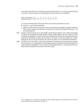narios hallaron que 69 zorros no tenían los parásitos del tipo de interés, 17 no tenían un parásito del tipo
en estudio y así sucesivamente. En la tabla siguiente se da un resumen de sus resultados.
Ejercicios complementarios 19
a Construya el histograma de frecuencia relativa para el número de parásitos por zorro.
b Calcule y y s para la información dada.
c ¿Qué fracción del conteo de parásitos cae dentro de 2 desviaciones estándar de la media? ¿Dentro de
3 desviaciones estándar? ¿Sus resultados concuerdan con el teorema de Tchebysheff (Ejercicio 1.32)
y/o la regla empírica?
1.37 Estudios realizados indican que el agua potable suministrada por algunos viejos sistemas municipales
de tubería con recubrimiento de plomo pueden contener niveles peligrosos de éste. Con base en datos
presentados por Karalekas y colegas,4
parece que la distribución de lecturas de contenido de plomo para
especímenes individuales de agua tiene una media de .033 mg/L y desviación estándar de .10 mg/L.
Explique por qué es obvio que las lecturas de contenido de plomo no están normalmente distribuidas.
1.38 En el Ejercicio 1.19 la media y la desviación estándar de la cantidad de cloroformo presente en fuentes
de agua eran 34 y 53, respectivamente. Usted argumentó que las cantidades de cloroformo podrían no
estar normalmente distribuidas. Use el teorema de Tchebysheff (Ejercicio 1.32) para describir la dis-
tribución de las cantidades de cloroformo en fuentes de agua.
Número de parásitos 0 1 2 3 4 5 6 7 8
Número de zorros 69 17 6 3 1 2 1 0 1
4. P. C. Karalekas, Jr., C. R. Ryan y F. B. Taylor, “Control of Lead, Copper and Iron Pipe Corrosion in Boston”,
American Water Works Journal (febrero de 1983): 92.
W-cap-01.indd 19
W-cap-01.indd 19 24/7/09 14:55:19
24/7/09 14:55:19
 