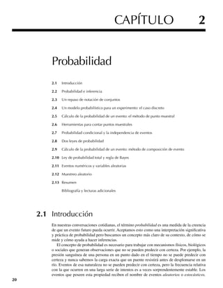 Probabilidad
2.1 Introducción
2.2 Probabilidad e inferencia
2.3 Un repaso de notación de conjuntos
2.4 Un modelo probabilístico para un experimento: el caso discreto
2.5 Cálculo de la probabilidad de un evento: el método de punto muestral
2.6 Herramientas para contar puntos muestrales
2.7 Probabilidad condicional y la independencia de eventos
2.8 Dos leyes de probabilidad
2.9 Cálculo de la probabilidad de un evento: método de composición de evento
2.10 Ley de probabilidad total y regla de Bayes
2.11 Eventos numéricos y variables aleatorias
2.12 Muestreo aleatorio
2.13 Resumen
Bibliografía y lecturas adicionales
2.1 Introducción
En nuestras conversaciones cotidianas, el término probabilidad es una medida de la creencia
de que un evento futuro pueda ocurrir. Aceptamos esto como una interpretación significativa
y práctica de probabilidad pero buscamos un concepto más claro de su contexto, de cómo se
mide y cómo ayuda a hacer inferencias.
El concepto de probabilidad es necesario para trabajar con mecanismos físicos, biológicos
o sociales que generan observaciones que no se pueden predecir con certeza. Por ejemplo, la
presión sanguínea de una persona en un punto dado en el tiempo no se puede predecir con
certeza y nunca sabemos la carga exacta que un puente resistirá antes de desplomarse en un
río. Eventos de esa naturaleza no se pueden predecir con certeza, pero la frecuencia relativa
con la que ocurren en una larga serie de intentos es a veces sorprendentemente estable. Los
eventos que poseen esta propiedad reciben el nombre de eventos aleatorios o estocásticos.
20
CAPÍTULO 2
W-cap-02.indd 20
W-cap-02.indd 20 27/7/09 01:58:14
27/7/09 01:58:14
 
