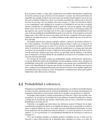 2.2 Probabilidad e inferencia 21
Esta frecuencia relativa a largo plazo proporciona una medida intuitivamente significativa
de nuestra creencia de que ocurrirá un evento aleatorio si se hace una observación futura. Es
imposible, por ejemplo, predecir con certeza que una moneda normal caiga de cara en un solo
tiro, pero estaríamos dispuestos a decir con un grado razonable de confianza que la fracción
de caras en una larga serie de intentos sería muy cercana a .5. Que esta frecuencia relativa
se use comúnmente como medida de la creencia en el resultado de un solo tiro es evidente
cuando consideramos la probabilidad desde el punto de vista de un jugador. Éste arriesga
dinero en un solo tiro de una moneda, no en una larga serie de tiros. La frecuencia relativa de
que aparezca una cara en una larga serie de tiros, que un jugador llama probabilidad de una
cara, le da una medida de la probabilidad de ganar en un solo tiro. Si la moneda no estuviera
balanceada y diera 90% de caras en una larga serie de tiros, el jugador diría que la proba-
bilidad de que salga una cara es .9 y tendría confianza en que saliera una cara en un solo tiro
de la moneda.
El ejemplo anterior posee algunas analogías realistas y prácticas. En muchos aspectos to-
dos somos jugadores. Una física investigadora apuesta tiempo y dinero en un proyecto de
investigación y se interesa por su éxito en un solo tiro de su moneda simbólica. Del mismo
modo, la inversión de capital en una nueva planta de manufacturas es un juego que representa
un solo tiro de una moneda en el que el empresario tiene grandes esperanzas de éxito. La frac-
ción de inversiones similares que sean exitosas, en una larga serie de intentos, es de interés
para el empresario sólo hasta donde dé una medida de la creencia en el resultado exitoso de
una sola inversión individual.
El concepto de frecuencia relativa de probabilidad, aunque intuitivamente significativo,
no da una definición rigurosa de probabilidad. Se han propuesto muchos otros conceptos de
probabilidad, incluyendo el de probabilidad subjetiva que permite que la probabilidad de un
evento varíe dependiendo de la persona que efectúe la evaluación. No obstante, para nuestros
fines, aceptamos una interpretación basada en la frecuencia relativa como medida significativa
de nuestra idea de que ocurrirá un evento. Examinemos a continuación el enlace que la proba-
bilidad hace entre observación e inferencia.
2.2 Probabilidad e inferencia
El papel que la probabilidad desempeña para hacer inferencias se estudiará con detalle después
de sentar una base adecuada para la teoría de probabilidad. En este punto presentaremos un
tratamiento elemental de esta teoría por medio de un ejemplo y una petición a su intuición.
El ejemplo seleccionado es similar al presentado en la Sección 1.4 pero más sencillo y me-
nos práctico. Se escogió por la facilidad con la que podemos visualizar la población y muestra
y porque da un mecanismo que produce observación, para el cual se construirá un modelo
probabilístico en la Sección 2.3.
Considere a un jugador que desea hacer una inferencia respecto al balance de un dado.
La población conceptual de interés es el conjunto de números que se generarían si el dado se
tirara un número infinito de veces. Si el dado estuviera perfectamente balanceado, un sexto
de las mediciones de esta población serían los números 1, un sexto de números 2, un sexto de
números 3 y así sucesivamente. La correspondiente distribución de frecuencia se muestra en
la Figura 2.1.
Si se usa el método científico, un jugador propone la hipótesis de que el dado está ba-
lanceado y busca observaciones de la naturaleza para contradecir la teoría, si es falsa. Se
W-cap-02.indd 21
W-cap-02.indd 21 27/7/09 01:58:14
27/7/09 01:58:14
 