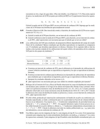 donde y1 y y2 son enteros, 0 ≤ y1 ≤ 3, 0 ≤ y2 ≤ 3 y 1 ≤ y1 + y2 ≤ 3.
a Encuentre E(Y1 + Y2) y V(Y1 + Y2) hallando primero la distribución de probabilidad de Y1 + Y2.
b En el Ejercicio 5.90 determinamos que Cov(Y1, Y2) = –1/3. Encuentre E(Y1 + Y2) y V(Y1 + Y2)
usando el Teorema 5.12.
5.105 En el Ejercicio 5.8 establecimos que
f (y1, y2) =
4y1 y2, 0 ≤ y1 ≤ 1, 0 ≤ y2 ≤ 1,
0, en cualquier otro punto
es una función de densidad de probabilidad conjunta válida. En el Ejercicio 5.52 establecimos que Y1
y Y2 son independientes; en el Ejercicio 5.76 determinamos que E(Y1 − Y2) = 0 y encontramos el valor
para V(Y1). Encuentre V(Y1 − Y2).
5.106 En el Ejercicio 5.9 determinamos que
f (y1, y2) =
6(1 − y2), 0 ≤ y1 ≤ y2 ≤ 1,
0, en cualquier otro punto.
es una función de densidad de probabilidad conjunta válida. En el Ejercicio 5.76 dedujimos el hecho
que E(Y1 − 3Y2) = −5/4; en el Ejercicio 5.92 demostramos que Cov(Y1, Y2) = 1/40. Encuentre V(Y1 −
3Y2).
5.107 En el Ejercicio 5.12 se estableció la siguiente función de densidad de probabilidad conjunta para las
variables aleatorias Y1 y Y2, que fueron las proporciones de dos componentes de una muestra de una
mezcla de insecticida:
f (y1, y2) =
2, 0 ≤ y1 ≤ 1, 0 ≤ y2 ≤ 1, 0 ≤ y1 + y2 ≤ 1,
0, en cualquier otro punto.
Para los dos productos químicos en consideración, una cantidad importante es la proporción total
Y1 + Y2 hallada en cualquier muestra. Encuentre E(Y1 + Y2) y V(Y1 + Y2).
5.108 Si Y1 es el tiempo total entre la llegada de un cliente a la tienda y su salida de la ventanilla de servicio,
y si Y2 es el tiempo que pasa en la fila de espera antes de llegar a la ventanilla, la densidad conjunta de
estas variables se dio en el Ejercicio 5.15 como
f (y1, y2) =
e−y1 , 0 ≤ y2 ≤ y1 ≤ q,
0, en cualquier otro punto.
La variable aleatoria Y1 − Y2 representa el tiempo que pasa en la ventanilla de servicio. Encuentre
E(Y1 − Y2) y V(Y1 − Y2). ¿Es altamente probable que un cliente seleccionado aleatoriamente pase más de
4 minutos en la ventanilla de servicio?
5.109 En el Ejercicio 5.16, Y1 y Y2 denotaron las proporciones de tiempo que los empleados I y II en realidad
dedicaron a trabajar en sus tareas asignadas durante una jornada. La densidad conjunta de Y1 y Y2 está
dada por
f (y1, y2) =
y1 + y2, 0 ≤ y1 ≤ 1, 0 ≤ y2 ≤ 1,
0, en cualquier otro punto.
En el Ejercicio 5.80 dedujimos la media de la medida de productividad 30Y1 + 25Y2. Encuentre la va-
rianza de esta medida de productividad. Proporcione un intervalo en el que piense que las medidas de
productividad total de los dos empleados deben estar al menos 75% de los días en cuestión.
5.110 Suponga que Y1 y Y2 tienen coeficiente de correlación r = .2. ¿Cuál es el valor del coeficiente de corre-
lación entre
Ejercicios 277
 