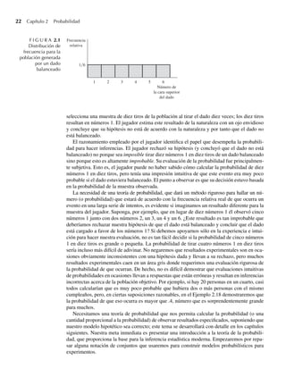 22 Capítulo 2 Probabilidad
selecciona una muestra de diez tiros de la población al tirar el dado diez veces; los diez tiros
resultan en números 1. El jugador estima este resultado de la naturaleza con un ojo envidioso
y concluye que su hipótesis no está de acuerdo con la naturaleza y por tanto que el dado no
está balanceado.
El razonamiento empleado por el jugador identifica el papel que desempeña la probabili-
dad para hacer inferencias. El jugador rechazó su hipótesis (y concluyó que el dado no está
balanceado) no porque sea imposible tirar diez números 1 en diez tiros de un dado balanceado
sino porque esto es altamente improbable. Su evaluación de la probabilidad fue principalmen-
te subjetiva. Esto es, el jugador puede no haber sabido cómo calcular la probabilidad de diez
números 1 en diez tiros, pero tenía una impresión intuitiva de que este evento era muy poco
probable si el dado estuviera balanceado. El punto a observar es que su decisión estuvo basada
en la probabilidad de la muestra observada.
La necesidad de una teoría de probabilidad, que dará un método riguroso para hallar un nú-
mero (o probabilidad) que estará de acuerdo con la frecuencia relativa real de que ocurra un
evento en una larga serie de intentos, es evidente si imaginamos un resultado diferente para la
muestra del jugador. Suponga, por ejemplo, que en lugar de diez números 1 él observó cinco
números 1 junto con dos números 2, un 3, un 4 y un 6. ¿Este resultado es tan improbable que
deberíamos rechazar nuestra hipótesis de que el dado está balanceado y concluir que el dado
está cargado a favor de los números 1? Si debemos apoyarnos sólo en la experiencia e intui-
ción para hacer nuestra evaluación, no es tan fácil decidir si la probabilidad de cinco números
1 en diez tiros es grande o pequeña. La probabilidad de tirar cuatro números 1 en diez tiros
sería incluso más difícil de adivinar. No negaremos que resultados experimentales son en oca-
siones obviamente inconsistentes con una hipótesis dada y llevan a su rechazo, pero muchos
resultados experimentales caen en un área gris donde requerimos una evaluación rigurosa de
la probabilidad de que ocurran. De hecho, no es difícil demostrar que evaluaciones intuitivas
de probabilidades en ocasiones llevan a respuestas que están erróneas y resultan en inferencias
incorrectas acerca de la población objetivo. Por ejemplo, si hay 20 personas en un cuarto, casi
todos calcularían que es muy poco probable que hubiera dos o más personas con el mismo
cumpleaños, pero, en ciertas suposiciones razonables, en el Ejemplo 2.18 demostraremos que
la probabilidad de que eso ocurra es mayor que .4, número que es sorprendentemente grande
para muchos.
Necesitamos una teoría de probabilidad que nos permita calcular la probabilidad (o una
cantidad proporcional a la probabilidad) de observar resultados especificados, suponiendo que
nuestro modelo hipotético sea correcto; este tema se desarrollará con detalle en los capítulos
siguientes. Nuestra meta inmediata es presentar una introducción a la teoría de la probabili-
dad, que proporciona la base para la inferencia estadística moderna. Empezaremos por repa-
sar alguna notación de conjuntos que usaremos para construir modelos probabilísticos para
experimentos.
F I G U R A 2.1
Distribución de
frecuencia para la
población generada
por un dado
balanceado
6
1 5
4
3
2
1 6
Número de
la cara superior
del dado
Frecuencia
relativa
W-cap-02.indd 22
W-cap-02.indd 22 27/7/09 01:58:14
27/7/09 01:58:14
 