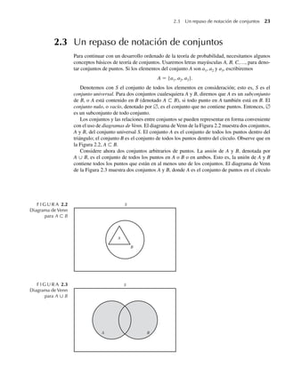 2.3 Un repaso de notación de conjuntos 23
2.3 Un repaso de notación de conjuntos
Para continuar con un desarrollo ordenado de la teoría de probabilidad, necesitamos algunos
conceptos básicos de teoría de conjuntos. Usaremos letras mayúsculas A, B, C,…, para deno-
tar conjuntos de puntos. Si los elementos del conjunto A son a1, a2 y a3, escribiremos
A = {a1, a2, a3}.
Denotemos con S el conjunto de todos los elementos en consideración; esto es, S es el
conjunto universal. Para dos conjuntos cualesquiera A y B, diremos que A es un subconjunto
de B, o A está contenido en B (denotado A ⊂ B), si todo punto en A también está en B. El
conjunto nulo, o vacío, denotado por ∅, es el conjunto que no contiene puntos. Entonces, ∅
es un subconjunto de todo conjunto.
Los conjuntos y las relaciones entre conjuntos se pueden representar en forma conveniente
con el uso de diagramas de Venn. El diagrama de Venn de la Figura 2.2 muestra dos conjuntos,
A y B, del conjunto universal S. El conjunto A es el conjunto de todos los puntos dentro del
triángulo; el conjunto B es el conjunto de todos los puntos dentro del círculo. Observe que en
la Figura 2.2, A ⊂ B.
Considere ahora dos conjuntos arbitrarios de puntos. La unión de A y B, denotada por
A ∪ B, es el conjunto de todos los puntos en A o B o en ambos. Esto es, la unión de A y B
contiene todos los puntos que están en al menos uno de los conjuntos. El diagrama de Venn
de la Figura 2.3 muestra dos conjuntos A y B, donde A es el conjunto de puntos en el círculo
F I G U R A 2.2
Diagrama de Venn
para A ⊂ B
A
B
S
B
A
S
F I G U R A 2.3
Diagrama de Venn
para A ∪ B
W-cap-02.indd 23
W-cap-02.indd 23 27/7/09 01:58:14
27/7/09 01:58:14
 