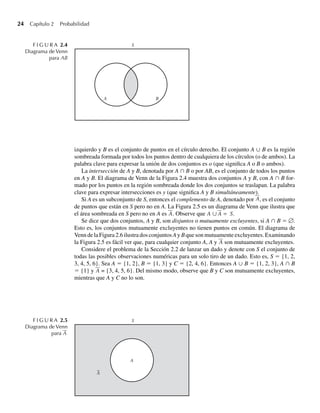 24 Capítulo 2 Probabilidad
izquierdo y B es el conjunto de puntos en el círculo derecho. El conjunto A ∪ B es la región
sombreada formada por todos los puntos dentro de cualquiera de los círculos (o de ambos). La
palabra clave para expresar la unión de dos conjuntos es o (que significa A o B o ambos).
La intersección de A y B, denotada por A ∩ B o por AB, es el conjunto de todos los puntos
en A y B. El diagrama de Venn de la Figura 2.4 muestra dos conjuntos A y B, con A ∩ B for-
mado por los puntos en la región sombreada donde los dos conjuntos se traslapan. La palabra
clave para expresar intersecciones es y (que significa A y B simultáneamente).
Si A es un subconjunto de S, entonces el complemento de A, denotado por A, es el conjunto
de puntos que están en S pero no en A. La Figura 2.5 es un diagrama de Venn que ilustra que
el área sombreada en S pero no en A es A. Observe que A ∪ A = S.
Se dice que dos conjuntos, A y B, son disjuntos o mutuamente excluyentes, si A ∩ B = ∅.
Esto es, los conjuntos mutuamente excluyentes no tienen puntos en común. El diagrama de
Venn de la Figura 2.6 ilustra dos conjuntos A y B que son mutuamente excluyentes. Examinando
la Figura 2.5 es fácil ver que, para cualquier conjunto A, A y A son mutuamente excluyentes.
Considere el problema de la Sección 2.2 de lanzar un dado y denote con S el conjunto de
todas las posibles observaciones numéricas para un solo tiro de un dado. Esto es, S = {1, 2,
3, 4, 5, 6}. Sea A = {1, 2}, B = {1, 3} y C = {2, 4, 6}. Entonces A ∪ B = {1, 2, 3}, A ∩ B
= {1} y A = {3, 4, 5, 6}. Del mismo modo, observe que B y C son mutuamente excluyentes,
mientras que A y C no lo son.
F I G U R A 2.5
Diagrama de Venn
para A
—
B
A
S
F I G U R A 2.4
Diagrama de Venn
para AB
A
A
S
W-cap-02.indd 24
W-cap-02.indd 24 27/7/09 01:58:15
27/7/09 01:58:15
 