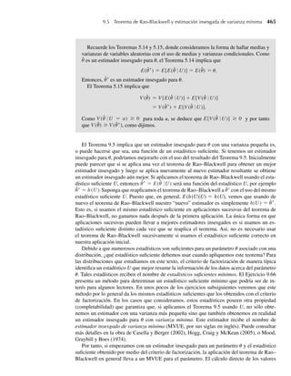 6.11 Suponga que dos componentes electrónicos del sistema de guía de un proyectil operan de manera inde-
pendiente y que cada uno tiene una vida útil gobernada por la distribución exponencial con media 1 (con
mediciones en cientos de horas). Encuentre la
a función de densidad de probabilidad para el promedio de vida útil de los dos componentes.
b media y la varianza de este promedio, usando la respuesta del inciso a. Compruebe su respuesta al
calcular la media y la varianza con el Teorema 5.12.
6.12 Suponga que Y tiene una distribución gamma con parámetros a y b y que c  0 es una constante.
a Deduzca la función de densidad de U = cY.
b Identifique la densidad de U como uno de los tipos que estudiamos en el Capítulo 4. Asegúrese de
identificar cualesquiera valores de parámetro.
c Los parámetros a y b de una variable aleatoria con distribución gamma son, respectivamente, pará-
metros de “forma” y “escala”. ¿Cómo se comparan los parámetros de escala y forma para U con los
de Y?
6.13 Si Y1 y Y2 son variables aleatorias exponenciales independientes, ambas con media b, encuentre la
función de densidad para la suma de ellas. (En el Ejercicio 5.7 consideramos dos variables aleatorias
exponenciales independientes, ambas con media 1 y P(Y1 + Y2 ≤ 3) determinada.)
6.14 En un proceso de sinterización (calentamiento) de dos tipos de polvo de cobre (vea el Ejercicio 5.152), la
función de densidad para Y1, la proporción de volumen de cobre sólido en una muestra, estuvo dada por
f1(y1) =
6y1(1 − y1), 0 ≤ y1 ≤ 1,
0, en cualquier otro punto.
La función de densidad para Y2, la proporción de cristales tipo A entre el cobre sólido, estuvo dada por
f2(y2) =
3y2
2 , 0 ≤ y2 ≤ 1,
0, en cualquier otro punto.
La variable U = Y1Y2 da la proporción del volumen de la muestra debida a los cristales tipo A. Si Y1 y
Y2 son independientes, encuentre la función de densidad de probabilidad para U.
6.15 Sea Y una función de distribución dada por
F(y) =
0, y  0,
1 − e−y2
, y ≥ 0.
Encuentre una transformación G(U) tal que, si U tiene una distribución uniforme en el intervalo (0, 1),
G(U) tiene la misma distribución que Y.
6.16 En el Ejercicio 4.15 determinamos que
f (y) =
b
y2
, y ≥ b,
0, en cualquier otro punto,
es una función de densidad de probabilidad auténtica para una variable aleatoria, Y. Suponiendo que b es
una constante conocida y U tiene una distribución uniforme en el intervalo (0, 1), transforme U para
obtener una variable aleatoria con la misma distribución que Y.
6.17 Un miembro de la familia de distribuciones de potencia tiene una función de distribución dada por
F(y) =
0, y  0,
y
u
a
, 0 ≤ y ≤ u,
1, y  u,
donde a, u  0.
Ejercicios 309
06-Wakerly.indd 309
06-Wakerly.indd 309 27/7/09 02:42:38
27/7/09 02:42:38
 